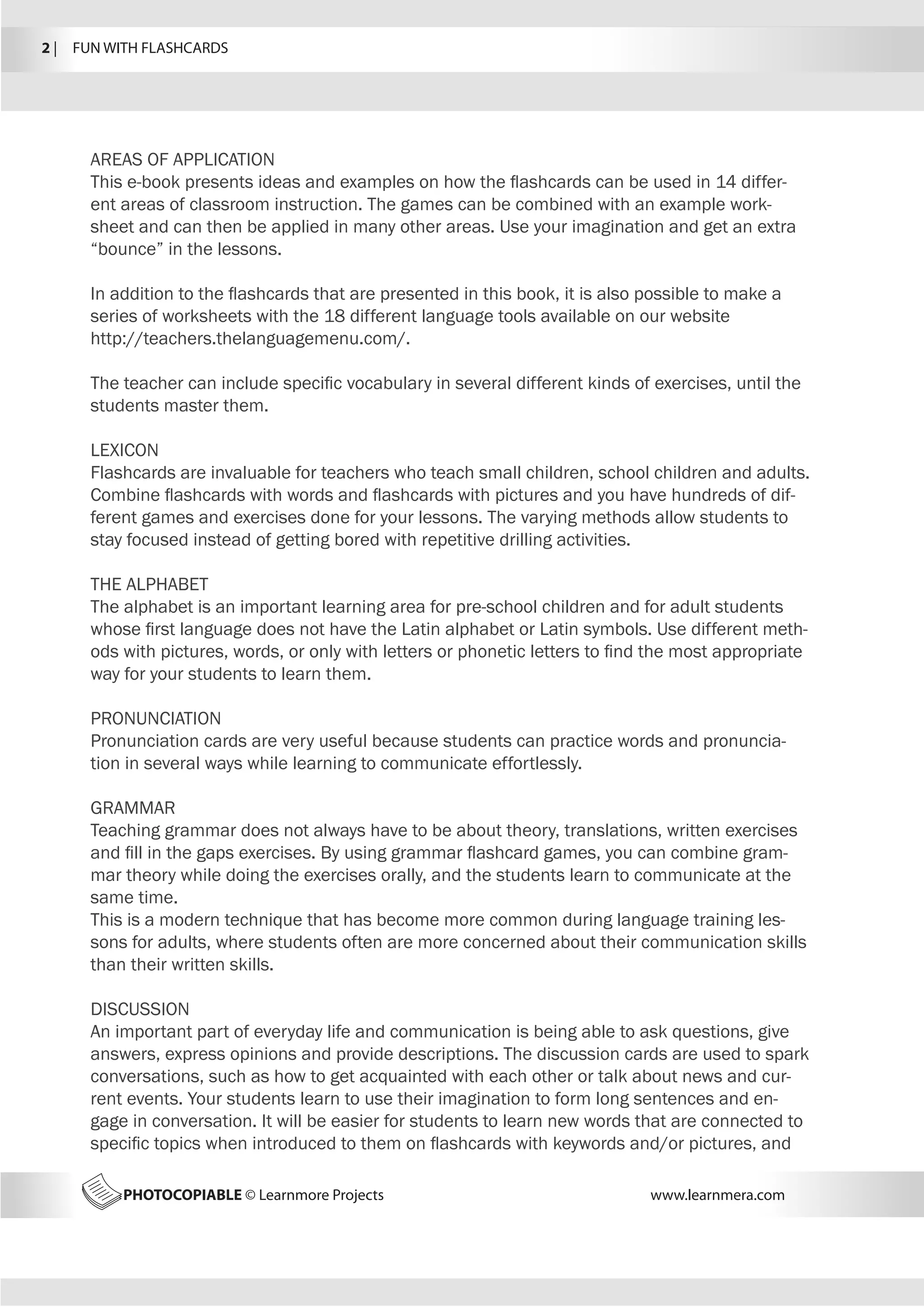 2 |  FUN WITH FLASHCARDS
PHOTOCOPIABLE © Learnmore Projects www.learnmera.com
AREAS OF APPLICATION
This e-book presents ideas and examples on how the flashcards can be used in 14 differ-
ent areas of classroom instruction. The games can be combined with an example work-
sheet and can then be applied in many other areas. Use your imagination and get an extra
“bounce” in the lessons.
In addition to the flashcards that are presented in this book, it is also possible to make a
series of worksheets with the 18 different language tools available on our website
http://teachers.thelanguagemenu.com/.
The teacher can include specific vocabulary in several different kinds of exercises, until the
students master them.
LEXICON
Flashcards are invaluable for teachers who teach small children, school children and adults.
Combine flashcards with words and flashcards with pictures and you have hundreds of dif-
ferent games and exercises done for your lessons. The varying methods allow students to
stay focused instead of getting bored with repetitive drilling activities.
THE ALPHABET
The alphabet is an important learning area for pre-school children and for adult students
whose first language does not have the Latin alphabet or Latin symbols. Use different meth-
ods with pictures, words, or only with letters or phonetic letters to find the most appropriate
way for your students to learn them.
PRONUNCIATION
Pronunciation cards are very useful because students can practice words and pronuncia-
tion in several ways while learning to communicate effortlessly.
GRAMMAR
Teaching grammar does not always have to be about theory, translations, written exercises
and fill in the gaps exercises. By using grammar flashcard games, you can combine gram-
mar theory while doing the exercises orally, and the students learn to communicate at the
same time.
This is a modern technique that has become more common during language training les-
sons for adults, where students often are more concerned about their communication skills
than their written skills.
DISCUSSION
An important part of everyday life and communication is being able to ask questions, give
answers, express opinions and provide descriptions. The discussion cards are used to spark
conversations, such as how to get acquainted with each other or talk about news and cur-
rent events. Your students learn to use their imagination to form long sentences and en-
gage in conversation. It will be easier for students to learn new words that are connected to
specific topics when introduced to them on flashcards with keywords and/or pictures, and
 