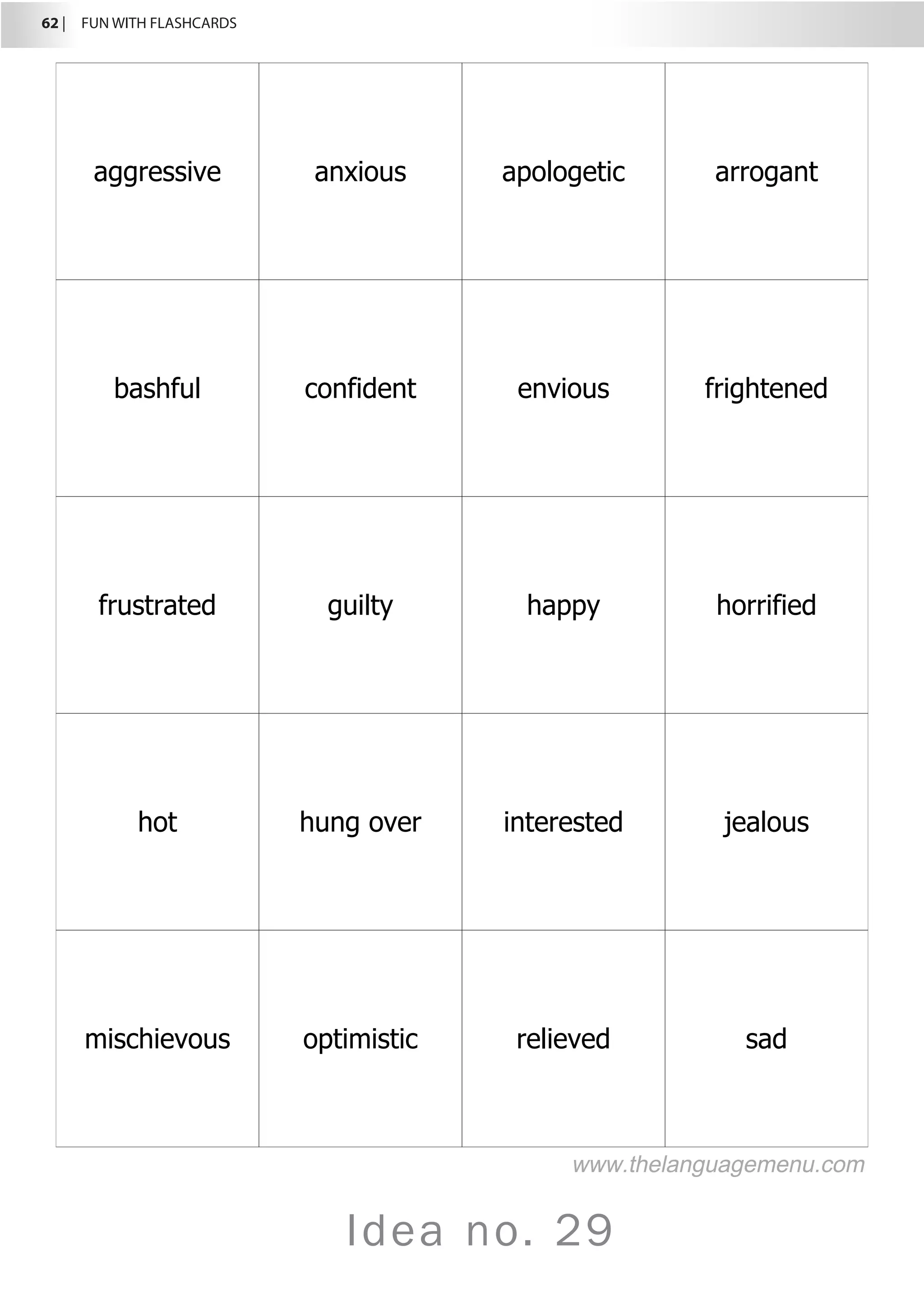 62 |  FUN WITH FLASHCARDS
Idea no. 29
aggressive anxious apologetic arrogant
bashful confident envious frightened
frustrated guilty happy horrified
hot hung over interested jealous
mischievous optimistic relieved sad
www.thelanguagemenu.com
 