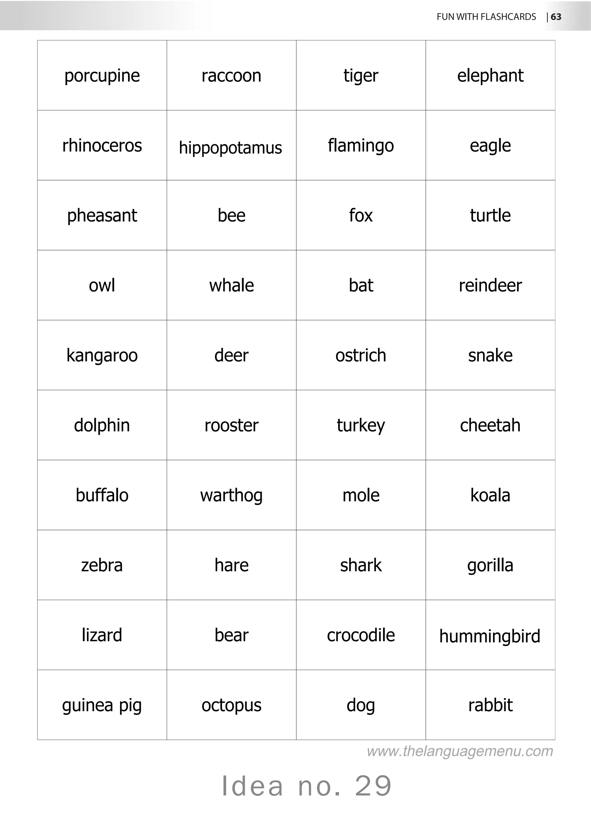 FUN WITH FLASHCARDS | 63
Idea no. 29
porcupine raccoon tiger elephant
rhinoceros hippopotamus flamingo eagle
pheasant bee fox turtle
owl whale bat reindeer
kangaroo deer ostrich snake
dolphin rooster turkey cheetah
buffalo warthog mole koala
zebra hare shark gorilla
lizard bear crocodile hummingbird
guinea pig octopus dog rabbit
www.thelanguagemenu.com
 