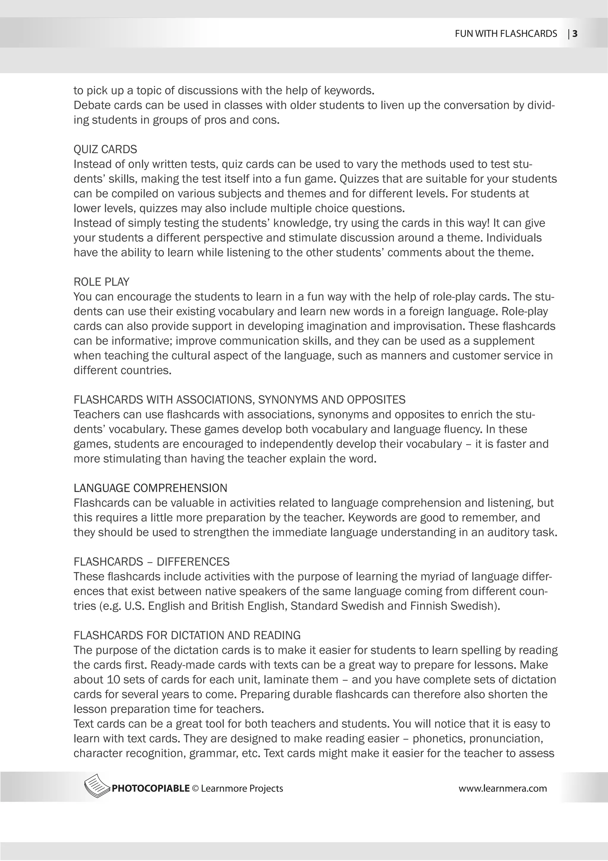FUN WITH FLASHCARDS | 3
PHOTOCOPIABLE © Learnmore Projects www.learnmera.com
to pick up a topic of discussions with the help of keywords.
Debate cards can be used in classes with older students to liven up the conversation by divid-
ing students in groups of pros and cons.
QUIZ CARDS
Instead of only written tests, quiz cards can be used to vary the methods used to test stu-
dents’ skills, making the test itself into a fun game. Quizzes that are suitable for your students
can be compiled on various subjects and themes and for different levels. For students at
lower levels, quizzes may also include multiple choice questions.
Instead of simply testing the students’ knowledge, try using the cards in this way! It can give
your students a different perspective and stimulate discussion around a theme. Individuals
have the ability to learn while listening to the other students’ comments about the theme.
ROLE PLAY
You can encourage the students to learn in a fun way with the help of role-play cards. The stu-
dents can use their existing vocabulary and learn new words in a foreign language. Role-play
cards can also provide support in developing imagination and improvisation. These flashcards
can be informative; improve communication skills, and they can be used as a supplement
when teaching the cultural aspect of the language, such as manners and customer service in
different countries.
FLASHCARDS WITH ASSOCIATIONS, SYNONYMS AND OPPOSITES
Teachers can use flashcards with associations, synonyms and opposites to enrich the stu-
dents’ vocabulary. These games develop both vocabulary and language fluency. In these
games, students are encouraged to independently develop their vocabulary – it is faster and
more stimulating than having the teacher explain the word.
LANGUAGE COMPREHENSION
Flashcards can be valuable in activities related to language comprehension and listening, but
this requires a little more preparation by the teacher. Keywords are good to remember, and
they should be used to strengthen the immediate language understanding in an auditory task.
FLASHCARDS – DIFFERENCES
These flashcards include activities with the purpose of learning the myriad of language differ-
ences that exist between native speakers of the same language coming from different coun-
tries (e.g. U.S. English and British English, Standard Swedish and Finnish Swedish).
FLASHCARDS FOR DICTATION AND READING
The purpose of the dictation cards is to make it easier for students to learn spelling by reading
the cards first. Ready-made cards with texts can be a great way to prepare for lessons. Make
about 10 sets of cards for each unit, laminate them – and you have complete sets of dictation
cards for several years to come. Preparing durable flashcards can therefore also shorten the
lesson preparation time for teachers.
Text cards can be a great tool for both teachers and students. You will notice that it is easy to
learn with text cards. They are designed to make reading easier – phonetics, pronunciation,
character recognition, grammar, etc. Text cards might make it easier for the teacher to assess
 