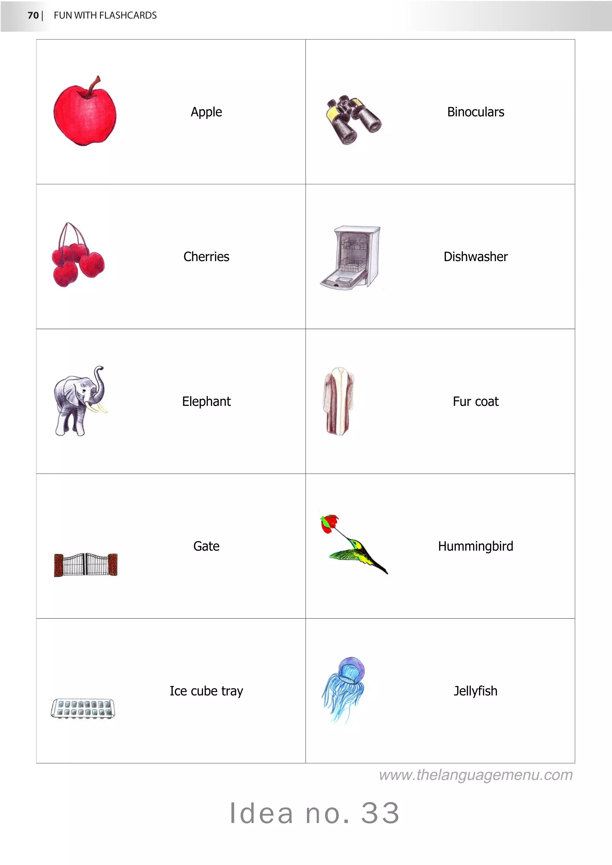 70 |  FUN WITH FLASHCARDS
Idea no. 33
Apple Binoculars
Cherries Dishwasher
Elephant Fur coat
Gate Hummingbird
Ice cube tray Jellyfish
www.thelanguagemenu.com
 