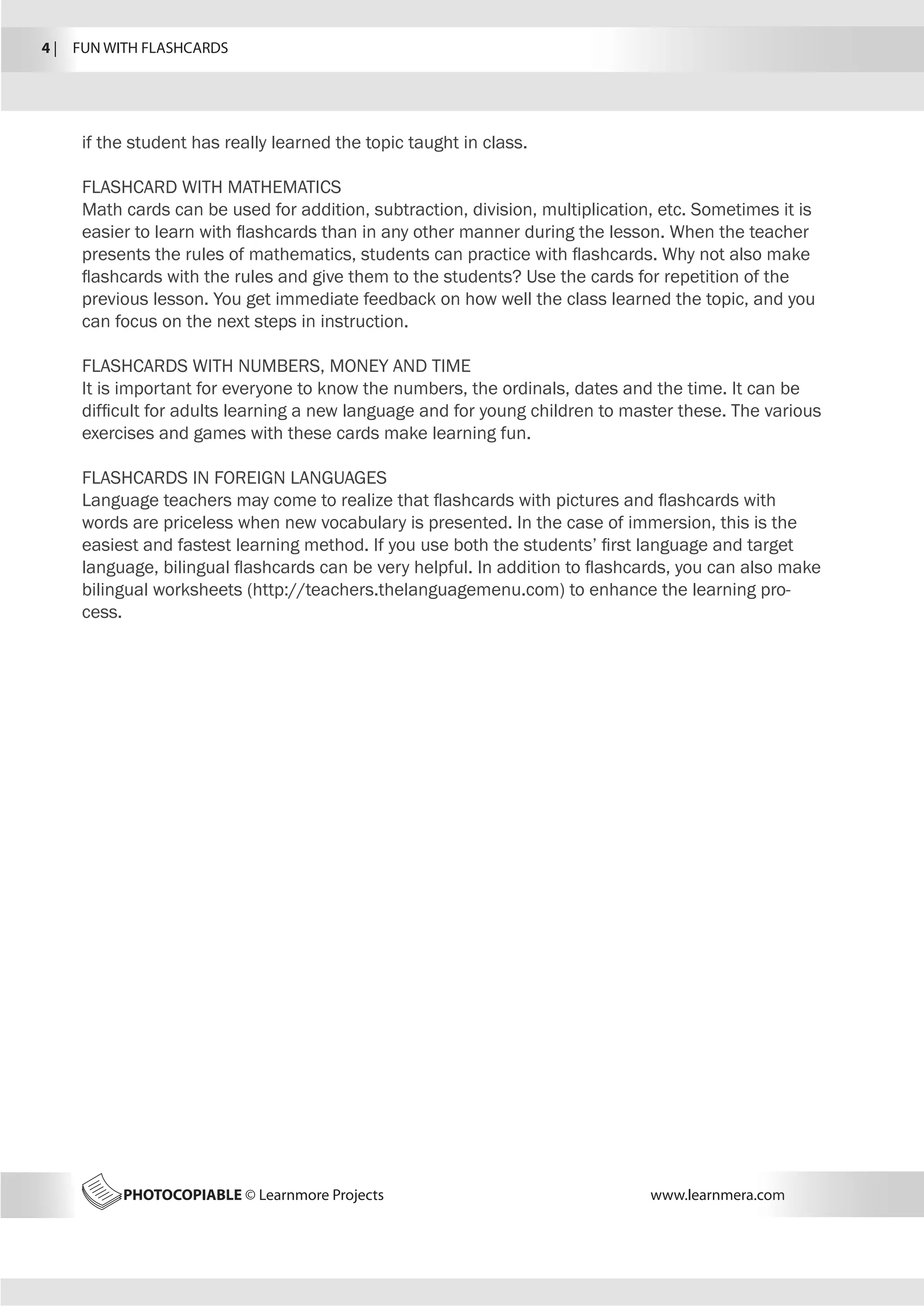 PHOTOCOPIABLE © Learnmore Projects www.learnmera.com
if the student has really learned the topic taught in class.
FLASHCARD WITH MATHEMATICS
Math cards can be used for addition, subtraction, division, multiplication, etc. Sometimes it is
easier to learn with flashcards than in any other manner during the lesson. When the teacher
presents the rules of mathematics, students can practice with flashcards. Why not also make
flashcards with the rules and give them to the students? Use the cards for repetition of the
previous lesson. You get immediate feedback on how well the class learned the topic, and you
can focus on the next steps in instruction.
FLASHCARDS WITH NUMBERS, MONEY AND TIME
It is important for everyone to know the numbers, the ordinals, dates and the time. It can be
difficult for adults learning a new language and for young children to master these. The various
exercises and games with these cards make learning fun.
FLASHCARDS IN FOREIGN LANGUAGES
Language teachers may come to realize that flashcards with pictures and flashcards with
words are priceless when new vocabulary is presented. In the case of immersion, this is the
easiest and fastest learning method. If you use both the students’ first language and target
language, bilingual flashcards can be very helpful. In addition to flashcards, you can also make
bilingual worksheets (http://teachers.thelanguagemenu.com) to enhance the learning pro-
cess.
4 |  FUN WITH FLASHCARDS
 