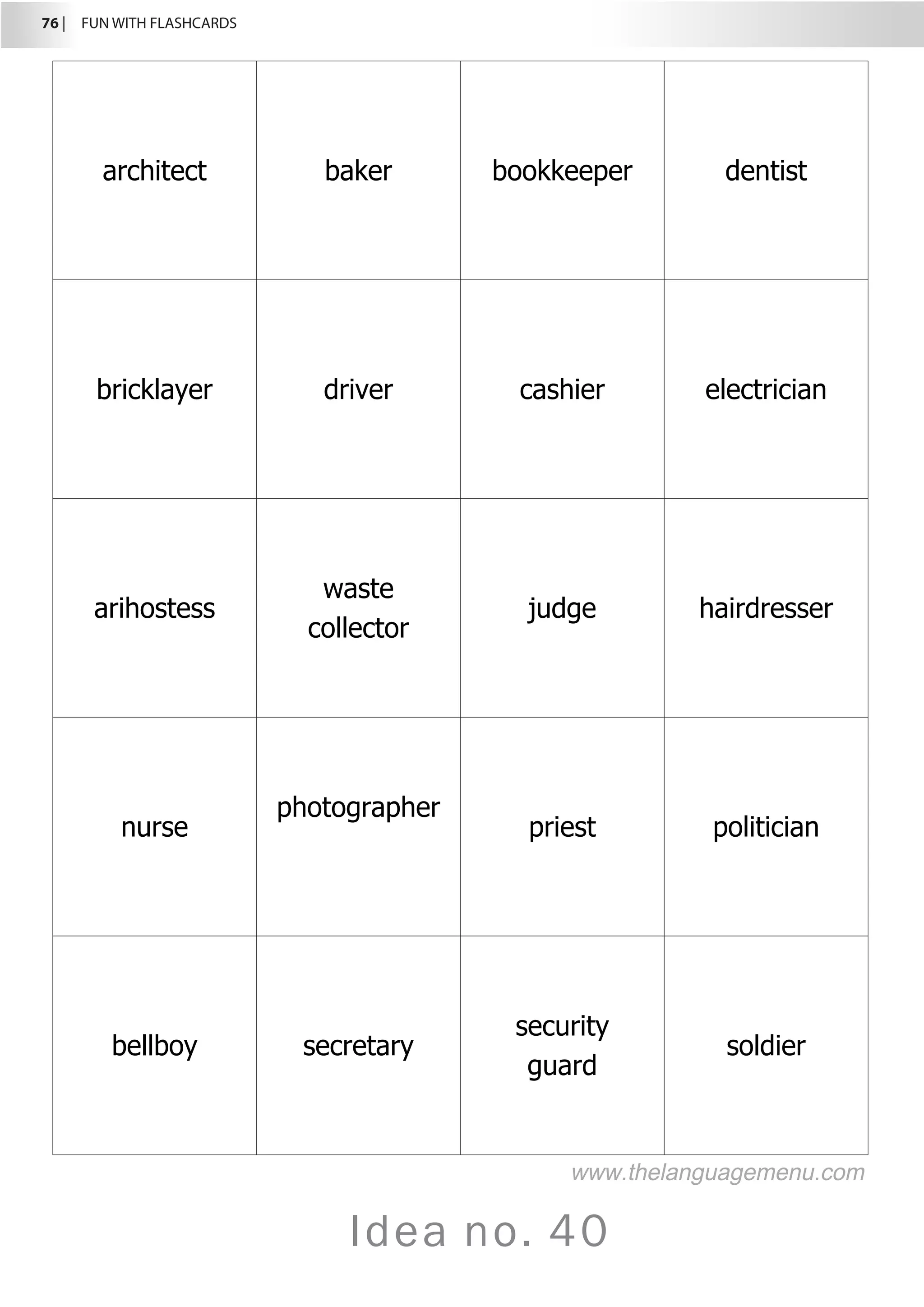 76 |  FUN WITH FLASHCARDS
Idea no. 40
architect baker bookkeeper dentist
bricklayer driver cashier electrician
arihostess
waste
collector
judge hairdresser
nurse
photographer
priest politician
bellboy secretary
security
guard
soldier
www.thelanguagemenu.com
 