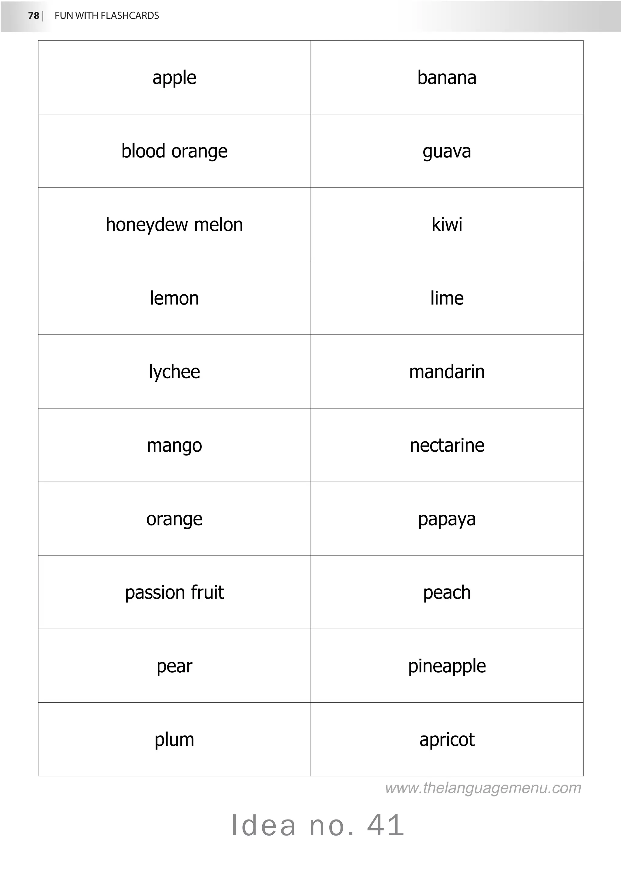78 |  FUN WITH FLASHCARDS
Idea no. 41
apple banana
blood orange guava
honeydew melon kiwi
lemon lime
lychee mandarin
mango nectarine
orange papaya
passion fruit peach
pear pineapple
plum apricot
www.thelanguagemenu.com
 