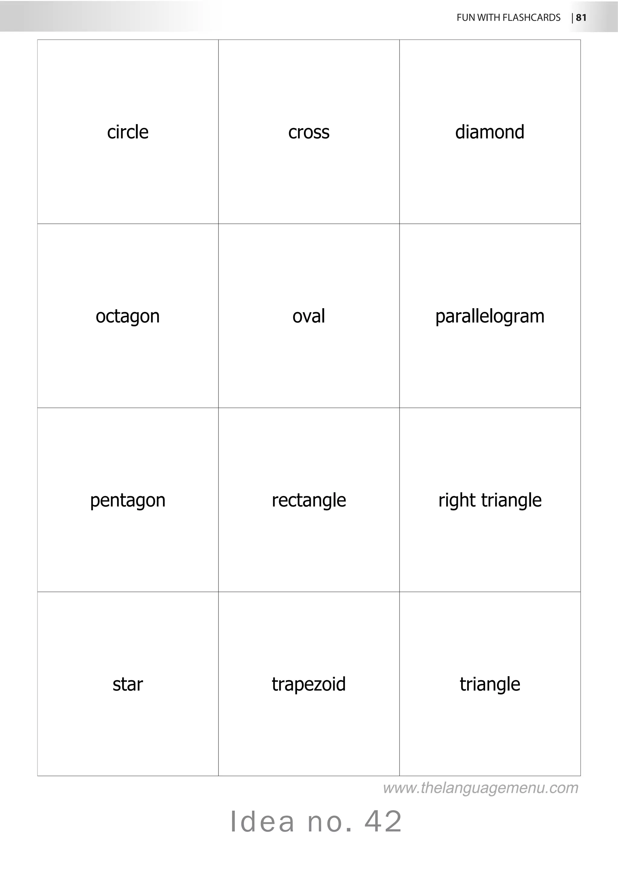 FUN WITH FLASHCARDS | 81
Idea no. 42
circle cross diamond
octagon oval parallelogram
pentagon rectangle right triangle
star trapezoid triangle
www.thelanguagemenu.com
 