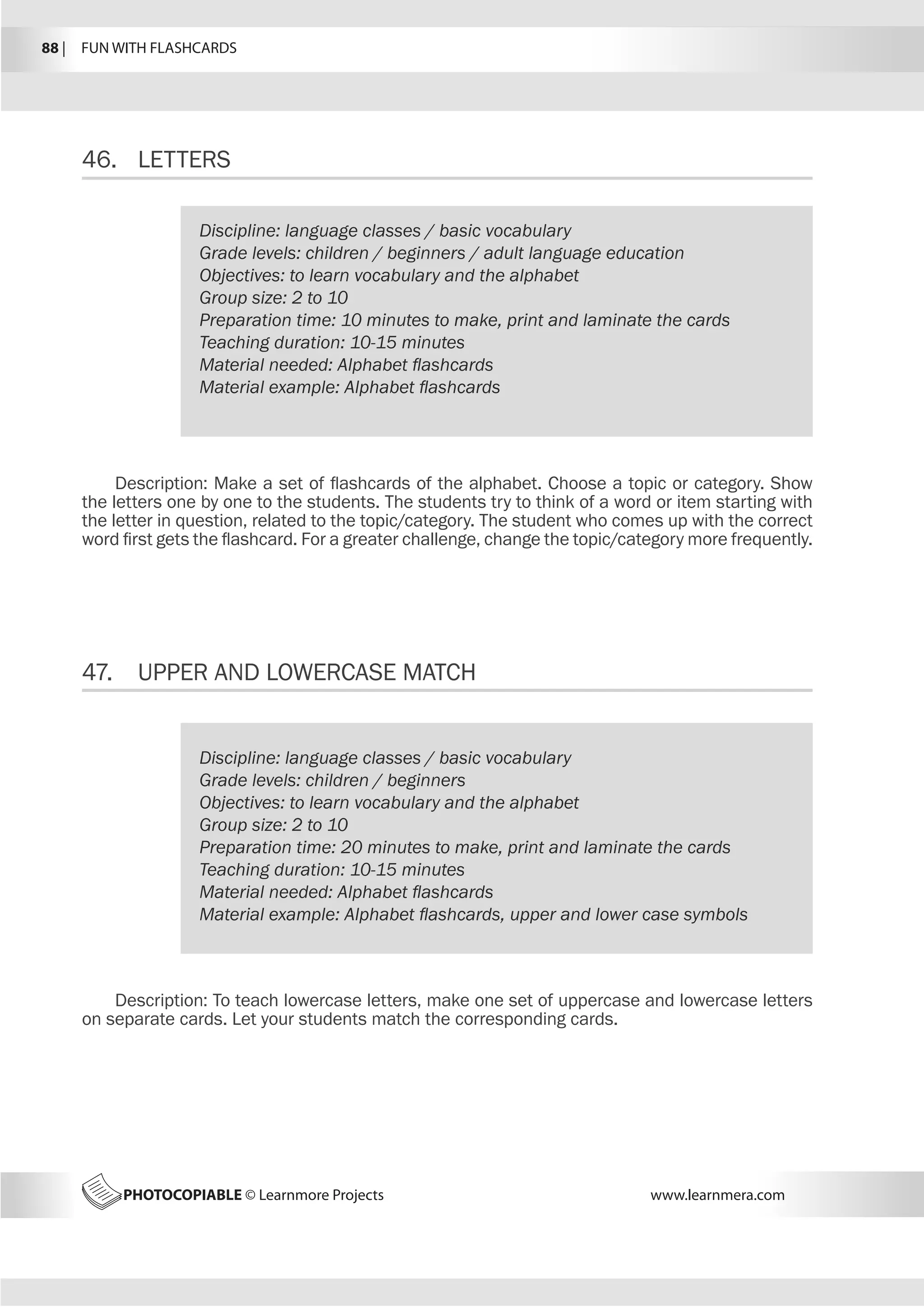 88 |  FUN WITH FLASHCARDS
PHOTOCOPIABLE © Learnmore Projects www.learnmera.com
46.	 LETTERS
47.	 UPPER AND LOWERCASE MATCH
Discipline: language classes / basic vocabulary
Grade levels: children / beginners / adult language education
Objectives: to learn vocabulary and the alphabet
Group size: 2 to 10
Preparation time: 10 minutes to make, print and laminate the cards
Teaching duration: 10-15 minutes
Material needed: Alphabet flashcards
Material example: Alphabet flashcards
Description: Make a set of flashcards of the alphabet. Choose a topic or category. Show
the letters one by one to the students. The students try to think of a word or item starting with
the letter in question, related to the topic/category. The student who comes up with the correct
word first gets the flashcard. For a greater challenge, change the topic/category more frequently.
Discipline: language classes / basic vocabulary
Grade levels: children / beginners
Objectives: to learn vocabulary and the alphabet
Group size: 2 to 10
Preparation time: 20 minutes to make, print and laminate the cards
Teaching duration: 10-15 minutes
Material needed: Alphabet flashcards
Material example: Alphabet flashcards, upper and lower case symbols
Description: To teach lowercase letters, make one set of uppercase and lowercase letters
on separate cards. Let your students match the corresponding cards.
 