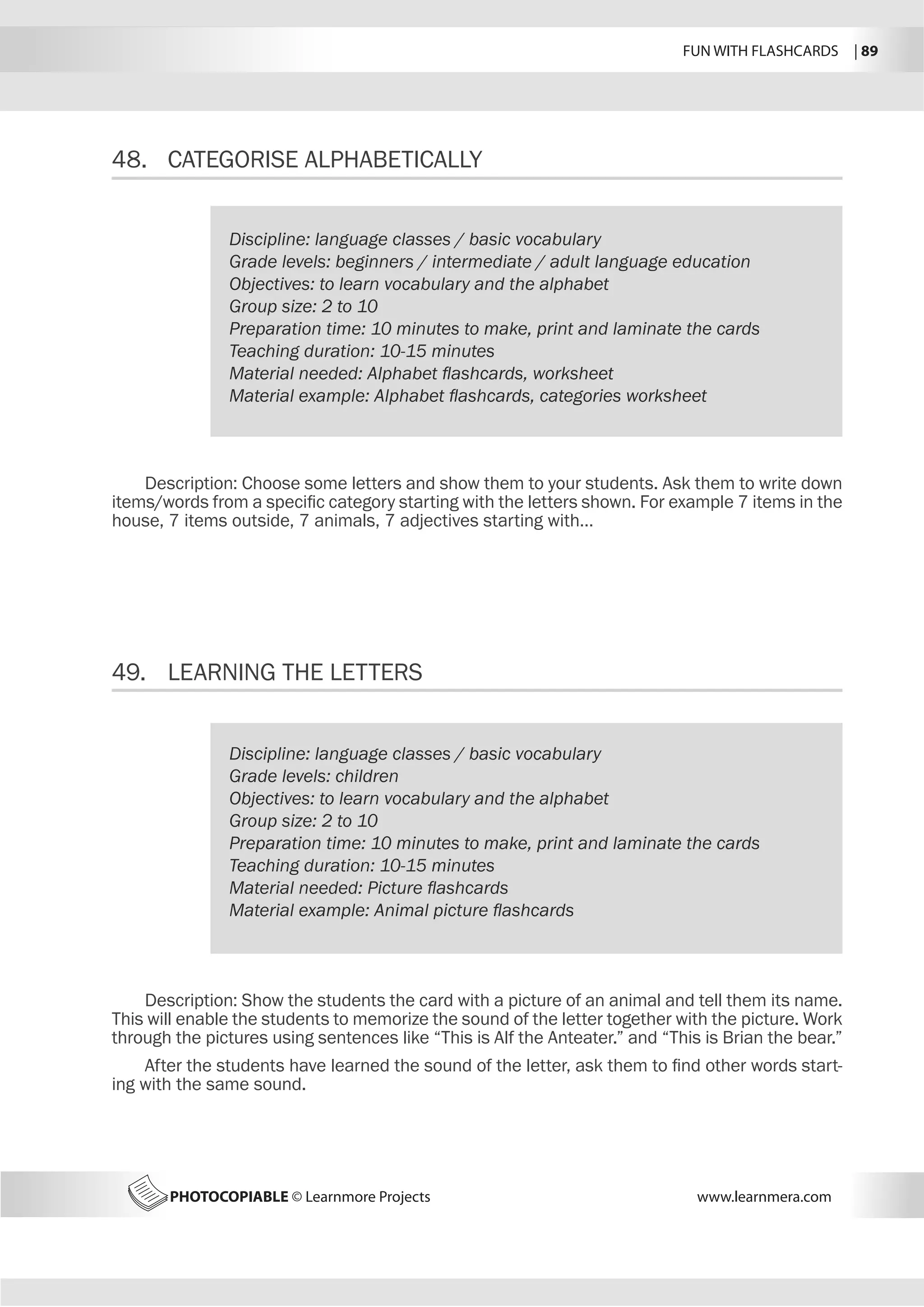 FUN WITH FLASHCARDS | 89
PHOTOCOPIABLE © Learnmore Projects www.learnmera.com
48.	 CATEGORISE ALPHABETICALLY
49.	 LEARNING THE LETTERS
Discipline: language classes / basic vocabulary
Grade levels: beginners / intermediate / adult language education
Objectives: to learn vocabulary and the alphabet
Group size: 2 to 10
Preparation time: 10 minutes to make, print and laminate the cards
Teaching duration: 10-15 minutes
Material needed: Alphabet flashcards, worksheet
Material example: Alphabet flashcards, categories worksheet
Description: Choose some letters and show them to your students. Ask them to write down
items/words from a specific category starting with the letters shown. For example 7 items in the
house, 7 items outside, 7 animals, 7 adjectives starting with…
Discipline: language classes / basic vocabulary
Grade levels: children
Objectives: to learn vocabulary and the alphabet
Group size: 2 to 10
Preparation time: 10 minutes to make, print and laminate the cards
Teaching duration: 10-15 minutes
Material needed: Picture flashcards
Material example: Animal picture flashcards
Description: Show the students the card with a picture of an animal and tell them its name.
This will enable the students to memorize the sound of the letter together with the picture. Work
through the pictures using sentences like “This is Alf the Anteater.” and “This is Brian the bear.”
After the students have learned the sound of the letter, ask them to find other words start-
ing with the same sound.
 