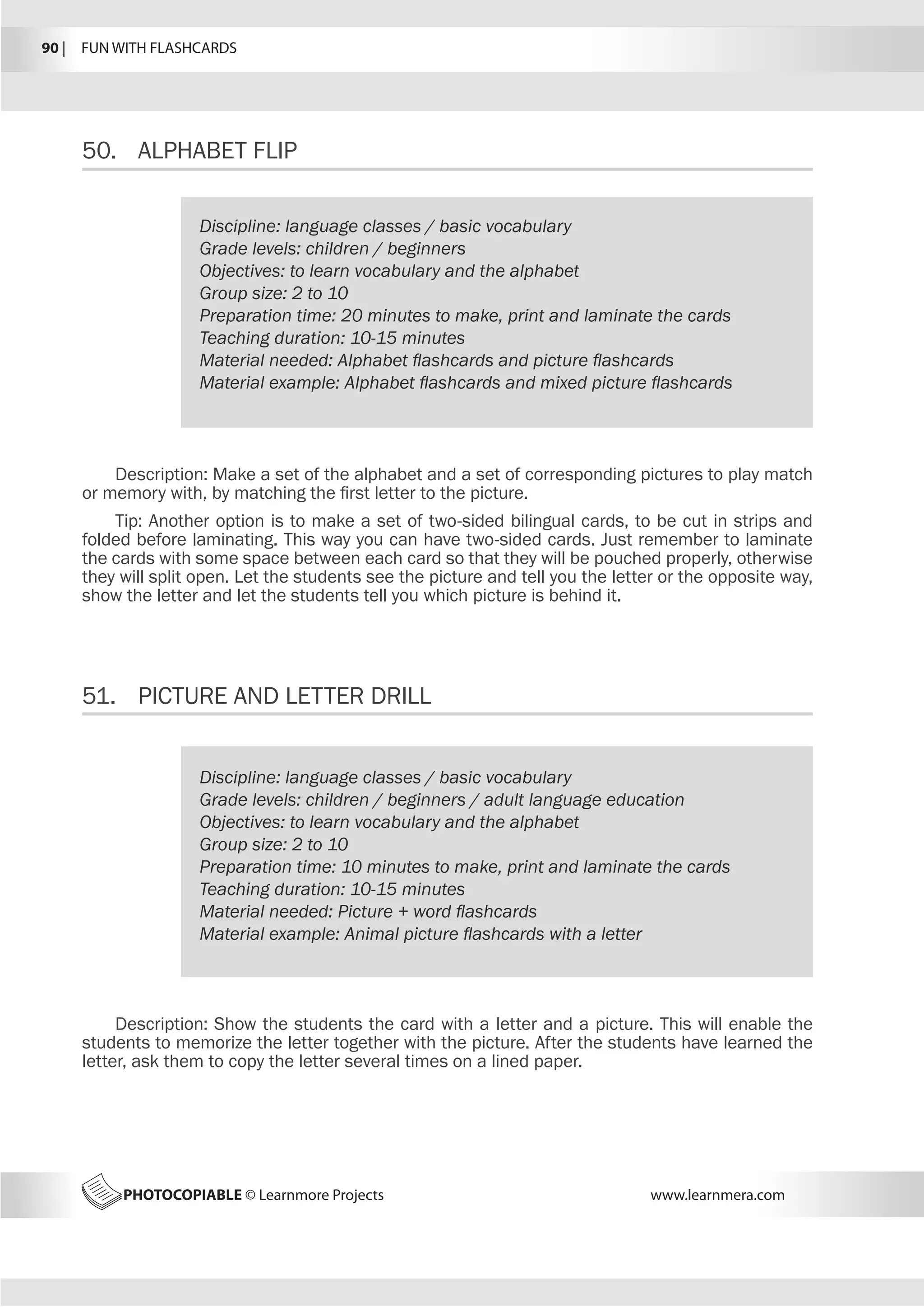 90 |  FUN WITH FLASHCARDS
PHOTOCOPIABLE © Learnmore Projects www.learnmera.com
50.	 ALPHABET FLIP
51.	 PICTURE AND LETTER DRILL
Discipline: language classes / basic vocabulary
Grade levels: children / beginners
Objectives: to learn vocabulary and the alphabet
Group size: 2 to 10
Preparation time: 20 minutes to make, print and laminate the cards
Teaching duration: 10-15 minutes
Material needed: Alphabet flashcards and picture flashcards
Material example: Alphabet flashcards and mixed picture flashcards
Description: Make a set of the alphabet and a set of corresponding pictures to play match
or memory with, by matching the first letter to the picture.
Tip: Another option is to make a set of two-sided bilingual cards, to be cut in strips and
folded before laminating. This way you can have two-sided cards. Just remember to laminate
the cards with some space between each card so that they will be pouched properly, otherwise
they will split open. Let the students see the picture and tell you the letter or the opposite way,
show the letter and let the students tell you which picture is behind it.
Discipline: language classes / basic vocabulary
Grade levels: children / beginners / adult language education
Objectives: to learn vocabulary and the alphabet
Group size: 2 to 10
Preparation time: 10 minutes to make, print and laminate the cards
Teaching duration: 10-15 minutes
Material needed: Picture + word flashcards
Material example: Animal picture flashcards with a letter
Description: Show the students the card with a letter and a picture. This will enable the
students to memorize the letter together with the picture. After the students have learned the
letter, ask them to copy the letter several times on a lined paper.
 