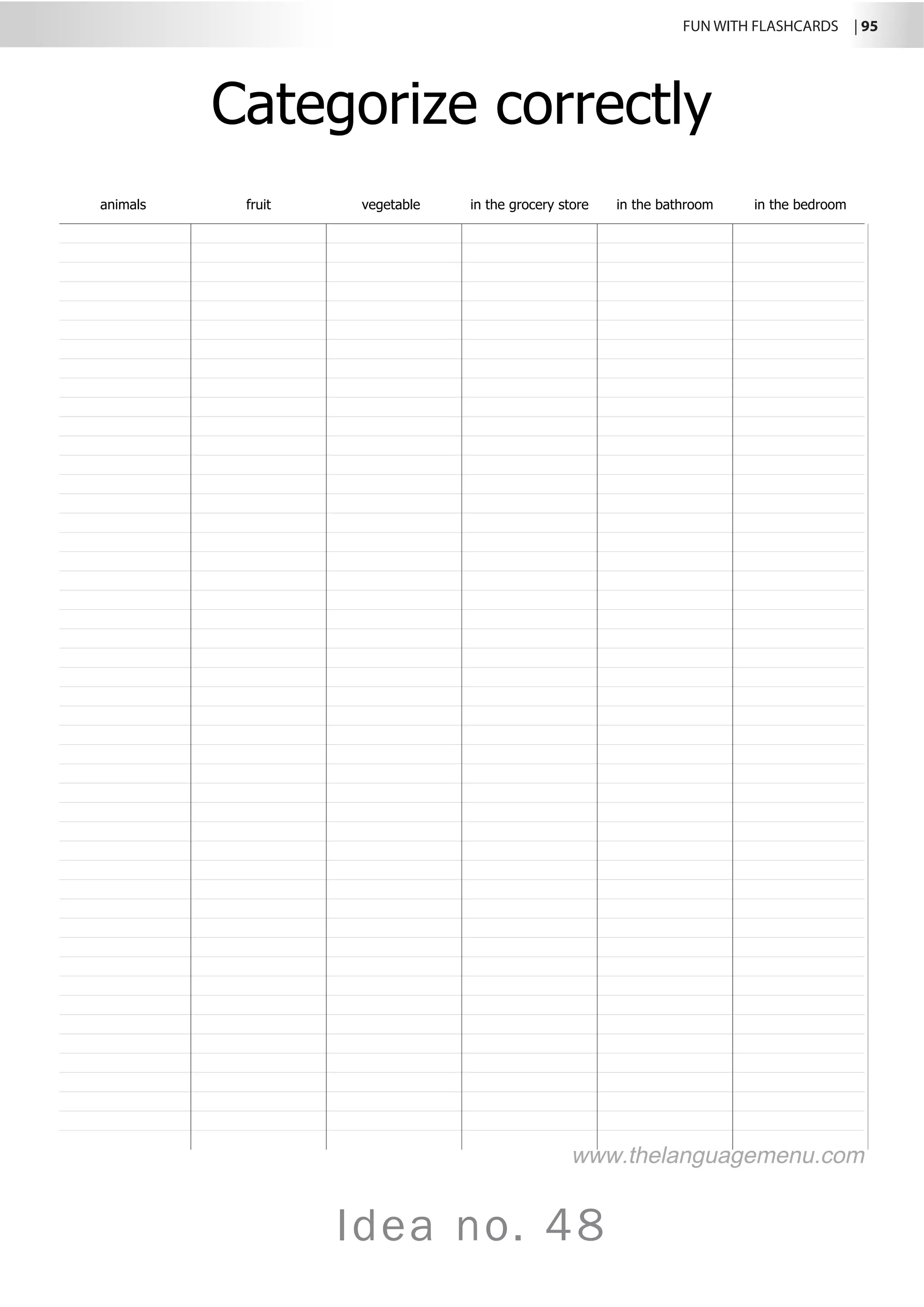 FUN WITH FLASHCARDS | 95
Idea no. 48
Categorize correctly
animals fruit vegetable in the grocery store in the bathroom in the bedroom
www.thelanguagemenu.com
 