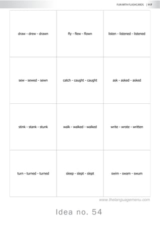 FUN WITH FLASHCARDS | 117
Idea no. 54
draw - drew - drawn fly - flew - flown listen - listened - listened
sew - sewed - sewn catch - caught - caught ask - asked - asked
stink - stank - stunk walk - walked - walked write - wrote - written
turn - turned - turned sleep - slept - slept swim - swam - swum
www.thelanguagemenu.com
 