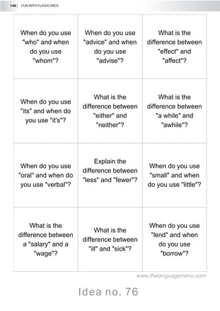 148 |  FUN WITH FLASHCARDS
Idea no. 76
When do you use
who and when
do you use
whom?
When do you use
advice and when
do you use
advise?
What is the
difference between
effect and
affect?
When do you use
its and when do
you use it's?
What is the
difference between
either and
neither?
What is the
difference between
a while and
awhile?
When do you use
oral and when do
you use verbal?
Explain the
difference between
less and fewer?
When do you use
small and when
do you use little?
What is the
difference between
a salary and a
wage?
What is the
difference between
ill and sick?
When do you use
lend and when
do you use
borrow?
www.thelanguagemenu.com
 