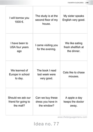 FUN WITH FLASHCARDS | 149
Idea no. 77
I will borrow you
1000 €.
The study is at the
second floor of my
house.
My sister speaks
English very good.
I have been to
USA four years
ago
I came visiting you
for the evening.
We like eating
fresh shellfish at
the dinner.
We learned of
Europe in school
to day.
The book I read
last week were
very good.
Cats like to chase
mouses.
Should we ask our
friend for going to
the mall?
Can we buy these
dress you have in
the window?
A apple a day
keeps the doctor
away.
www.thelanguagemenu.com
 