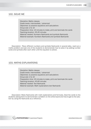 FUN WITH FLASHCARDS | 183
PHOTOCOPIABLE © Learnmore Projects www.learnmera.com
102.	SOLVE ME
103.	MATHS EXPLANATIONS
Discipline: Maths classes
Grade levels: intermediate / advanced
Objectives: to practice equations and calculations
Group size: 2 to 10
Preparation time: 10 minutes to make, print and laminate the cards
Teaching duration: 30-45 minutes
Material needed: Numbers flashcards and symbols flashcards
Material example: Numbers flashcards and symbols flashcards
Description: Place different numbers and symbols flashcards in several piles, read out a
maths problem and ask one of the students to demonstrate how to solve it by adding number
cards and symbols after each other until the equation is solved.
Discipline: Maths classes
Grade levels: intermediate / advanced
Objectives: to practice equations and calculations
Group size: 2 to 10
Preparation time: 30 minutes to make, print and laminate the cards
Teaching duration: 45-60 minutes
Material needed: Text flashcards
Material example: Math explanations text flashcards
Description: Make flashcards with math explanations and formulas. Deal the cards to the
students asking them to demonstrate a problem on the white board and how to get to the solu-
tion by using the flashcards as a reference.
 