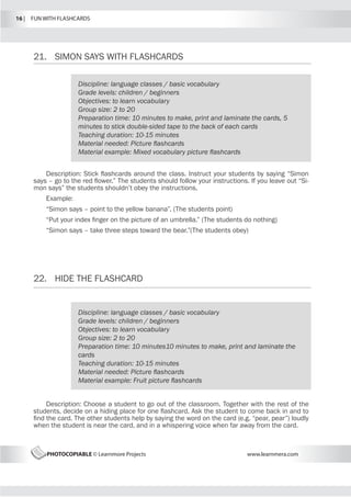 16 |  FUN WITH FLASHCARDS
PHOTOCOPIABLE © Learnmore Projects www.learnmera.com
21.	 SIMON SAYS WITH FLASHCARDS
22.	 HIDE THE FLASHCARD
Discipline: language classes / basic vocabulary
Grade levels: children / beginners
Objectives: to learn vocabulary
Group size: 2 to 20
Preparation time: 10 minutes to make, print and laminate the cards, 5
minutes to stick double-sided tape to the back of each cards
Teaching duration: 10-15 minutes
Material needed: Picture flashcards
Material example: Mixed vocabulary picture flashcards
Description: Stick flashcards around the class. Instruct your students by saying “Simon
says – go to the red flower.” The students should follow your instructions. If you leave out “Si-
mon says” the students shouldn’t obey the instructions.
Example:
“Simon says – point to the yellow banana”. (The students point)
“Put your index finger on the picture of an umbrella.” (The students do nothing)
“Simon says – take three steps toward the bear.”(The students obey)
Discipline: language classes / basic vocabulary
Grade levels: children / beginners
Objectives: to learn vocabulary
Group size: 2 to 20
Preparation time: 10 minutes10 minutes to make, print and laminate the
cards
Teaching duration: 10-15 minutes
Material needed: Picture flashcards
Material example: Fruit picture flashcards
Description: Choose a student to go out of the classroom. Together with the rest of the
students, decide on a hiding place for one flashcard. Ask the student to come back in and to
find the card. The other students help by saying the word on the card (e.g. “pear, pear”) loudly
when the student is near the card, and in a whispering voice when far away from the card.
 