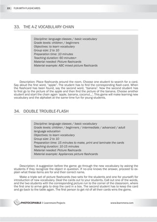 22 |  FUN WITH FLASHCARDS
PHOTOCOPIABLE © Learnmore Projects www.learnmera.com
33.	 THE A-Z VOCABULARY CHAIN
34.	 DOUBLE TROUBLE-FLASH
Discipline: language classes / basic vocabulary
Grade levels: children / beginners
Objectives: to learn vocabulary
Group size: 2 to 10
Preparation time: 10 minutes
Teaching duration: 60 minutes+
Material needed: Picture flashcards
Material example: ABC mixed picture flashcards
Description: Place flashcards around the room. Choose one student to search for a card.
Say aloud the first word, “apple”. The student has to find the corresponding flash-card. When
the flashcard has been found, say the second word, “banana”. Now the second student has
to first go to the picture of the apple and then find the picture of the banana. Choose another
student and start the chain again ‘apple, banana, coconut...’. This game will make learning new
vocabulary and the alphabet at the same time fun for young students.
Discipline: language classes / basic vocabulary
Grade levels: children / beginners / intermediate / advanced / adult
language education
Objectives: to learn vocabulary
Group size: 2 to 10
Preparation time: 15 minutes to make, print and laminate the cards
Teaching duration: 10-15 minutes
Material needed: Picture flashcards
Material example: Appliances picture flashcards
Description: A suggestion before the game: go through the new vocabulary by asking the
students if they recognize the object in question. If no-one knows the answer, proceed to ex-
plain what these items are for and their correct name.
Make a triple set of picture flashcards (two sets for the students and one for yourself) for
introduction of new vocabulary. Deal the cards out to your students. Call out one of the words,
and the two students with the corresponding picture run to the corner of the classroom, where
the first one to arrive gets to drop the card in a box. The second student has to keep the card
and go back to the table again. The first person to get rid of all their cards wins the game.
 