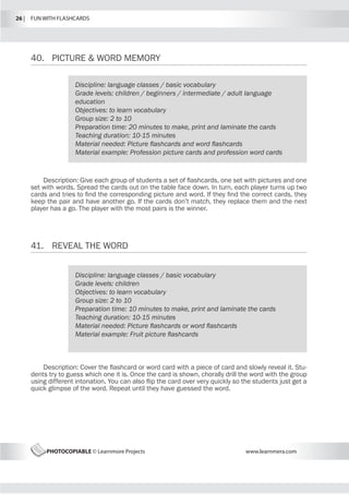 26 |  FUN WITH FLASHCARDS
PHOTOCOPIABLE © Learnmore Projects www.learnmera.com
40.	 PICTURE  WORD MEMORY
41.	 REVEAL THE WORD
Discipline: language classes / basic vocabulary
Grade levels: children / beginners / intermediate / adult language
education
Objectives: to learn vocabulary
Group size: 2 to 10
Preparation time: 20 minutes to make, print and laminate the cards
Teaching duration: 10-15 minutes
Material needed: Picture flashcards and word flashcards
Material example: Profession picture cards and profession word cards
Description: Give each group of students a set of flashcards, one set with pictures and one
set with words. Spread the cards out on the table face down. In turn, each player turns up two
cards and tries to find the corresponding picture and word. If they find the correct cards, they
keep the pair and have another go. If the cards don’t match, they replace them and the next
player has a go. The player with the most pairs is the winner.
Discipline: language classes / basic vocabulary
Grade levels: children
Objectives: to learn vocabulary
Group size: 2 to 10
Preparation time: 10 minutes to make, print and laminate the cards
Teaching duration: 10-15 minutes
Material needed: Picture flashcards or word flashcards
Material example: Fruit picture flashcards
Description: Cover the flashcard or word card with a piece of card and slowly reveal it. Stu-
dents try to guess which one it is. Once the card is shown, chorally drill the word with the group
using different intonation. You can also flip the card over very quickly so the students just get a
quick glimpse of the word. Repeat until they have guessed the word.
 