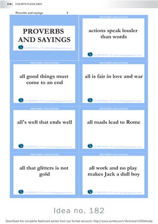 318 |  FUN WITH FLASHCARDS
Download the complete flashcard series from our Scribd account: http://www.scribd.com/Veronica%20Gilhooly
Proverbs and sayings 1
actions speak louder
than words
LEARNWELL OY www.thelanguagemenu.com
PROVERBS AND SAYINGS
all good things must
come to an end
LEARNWELL OY www.thelanguagemenu.com
PROVERBS AND SAYINGS
all is fair in love and war
LEARNWELL OY www.thelanguagemenu.com
PROVERBS AND SAYINGS
all's well that ends well
LEARNWELL OY www.thelanguagemenu.com
PROVERBS AND SAYINGS
all roads lead to Rome
LEARNWELL OY www.thelanguagemenu.com
PROVERBS AND SAYINGS
all that glitters is not
gold
LEARNWELL OY www.thelanguagemenu.com
PROVERBS AND SAYINGS
all work and no play
makes Jack a dull boy
LEARNWELL OY www.thelanguagemenu.com
PROVERBS AND SAYINGS
PROVERBS
AND SAYINGS
LEARNWELL OY www.thelanguagemenu.com
Idea no. 182
 