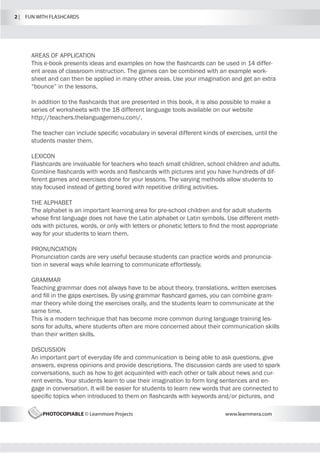 2 |  FUN WITH FLASHCARDS
PHOTOCOPIABLE © Learnmore Projects www.learnmera.com
AREAS OF APPLICATION
This e-book presents ideas and examples on how the flashcards can be used in 14 differ-
ent areas of classroom instruction. The games can be combined with an example work-
sheet and can then be applied in many other areas. Use your imagination and get an extra
“bounce” in the lessons.
In addition to the flashcards that are presented in this book, it is also possible to make a
series of worksheets with the 18 different language tools available on our website
http://teachers.thelanguagemenu.com/.
The teacher can include specific vocabulary in several different kinds of exercises, until the
students master them.
LEXICON
Flashcards are invaluable for teachers who teach small children, school children and adults.
Combine flashcards with words and flashcards with pictures and you have hundreds of dif-
ferent games and exercises done for your lessons. The varying methods allow students to
stay focused instead of getting bored with repetitive drilling activities.
THE ALPHABET
The alphabet is an important learning area for pre-school children and for adult students
whose first language does not have the Latin alphabet or Latin symbols. Use different meth-
ods with pictures, words, or only with letters or phonetic letters to find the most appropriate
way for your students to learn them.
PRONUNCIATION
Pronunciation cards are very useful because students can practice words and pronuncia-
tion in several ways while learning to communicate effortlessly.
GRAMMAR
Teaching grammar does not always have to be about theory, translations, written exercises
and fill in the gaps exercises. By using grammar flashcard games, you can combine gram-
mar theory while doing the exercises orally, and the students learn to communicate at the
same time.
This is a modern technique that has become more common during language training les-
sons for adults, where students often are more concerned about their communication skills
than their written skills.
DISCUSSION
An important part of everyday life and communication is being able to ask questions, give
answers, express opinions and provide descriptions. The discussion cards are used to spark
conversations, such as how to get acquainted with each other or talk about news and cur-
rent events. Your students learn to use their imagination to form long sentences and en-
gage in conversation. It will be easier for students to learn new words that are connected to
specific topics when introduced to them on flashcards with keywords and/or pictures, and
 