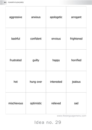 62 |  FUN WITH FLASHCARDS
Idea no. 29
aggressive anxious apologetic arrogant
bashful confident envious frightened
frustrated guilty happy horrified
hot hung over interested jealous
mischievous optimistic relieved sad
www.thelanguagemenu.com
 
