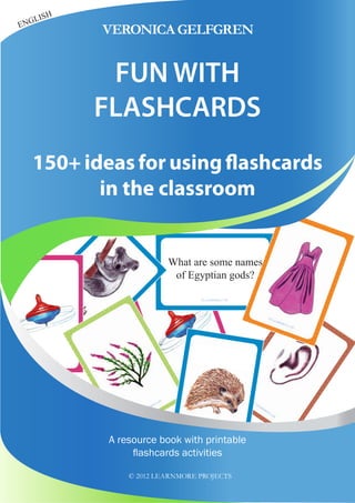 What are some names
of Egyptian gods?
ENGLISH
A resource book with printable
flashcards activities
© 2012 LEARNMORE PROJECTS
150+ ideas for using flashcards
in the classroom
FUN WITH
FLASHCARDS
VERONICAGELFGREN
 
