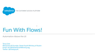 Fun With Flows!
​ Terry Cole
​ Missionary & Founder, Street Youth Ministry of Austin
​ Email: terry@StreetYouthMinistry.org
Twitter: @streetyouth
Automation Above the UI
*
 