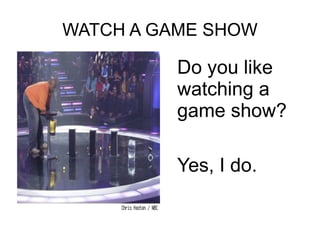 WATCH A GAME SHOW
Do you like
watching a
game show?
Yes, I do.