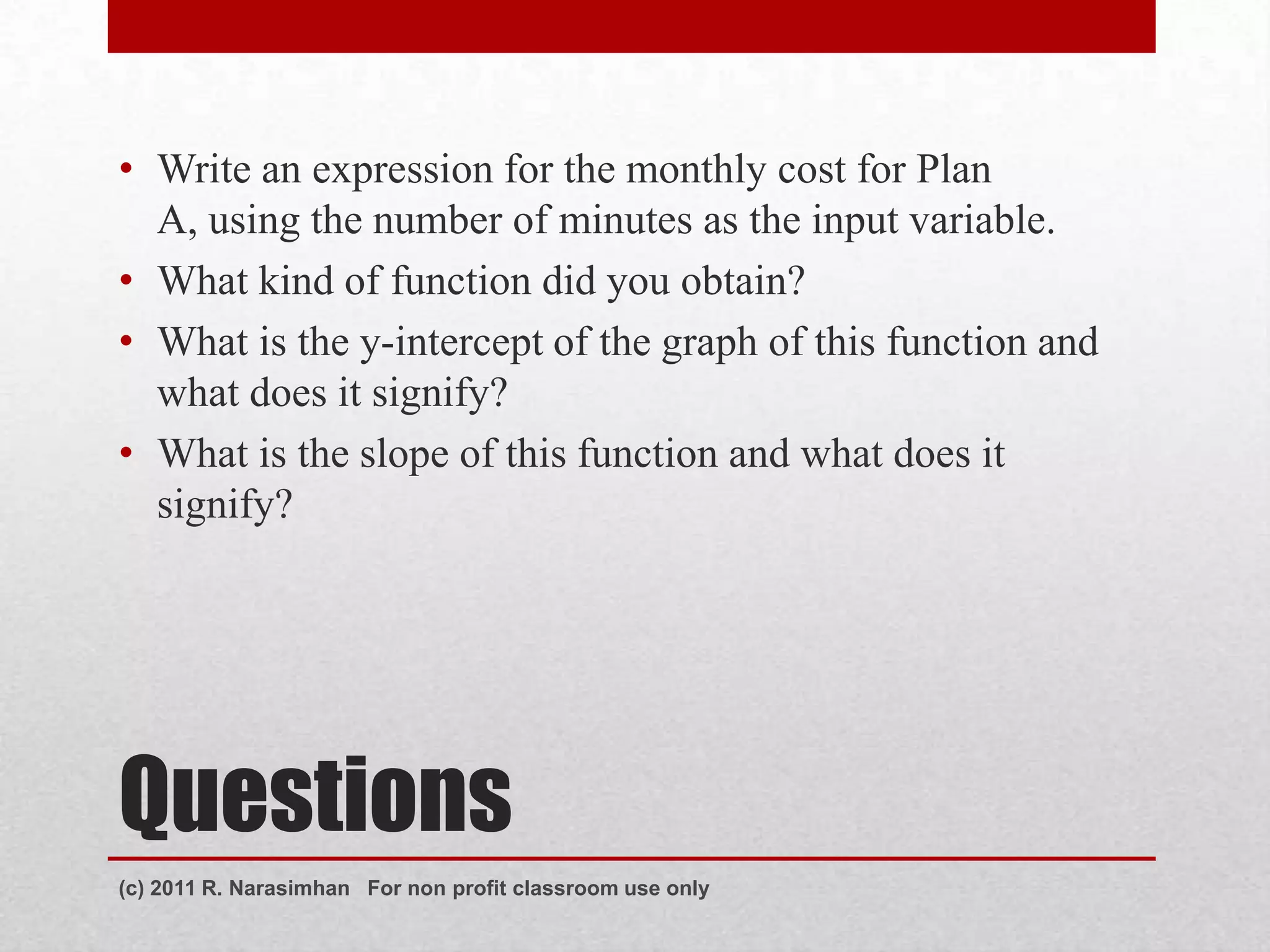 • Write an expression for the monthly cost for Plan
  A, using the number of minutes as the input variable.
• What kind of function did you obtain?
• What is the y-intercept of the graph of this function and
  what does it signify?
• What is the slope of this function and what does it
  signify?




Questions
(c) 2011 R. Narasimhan For non profit classroom use only
 