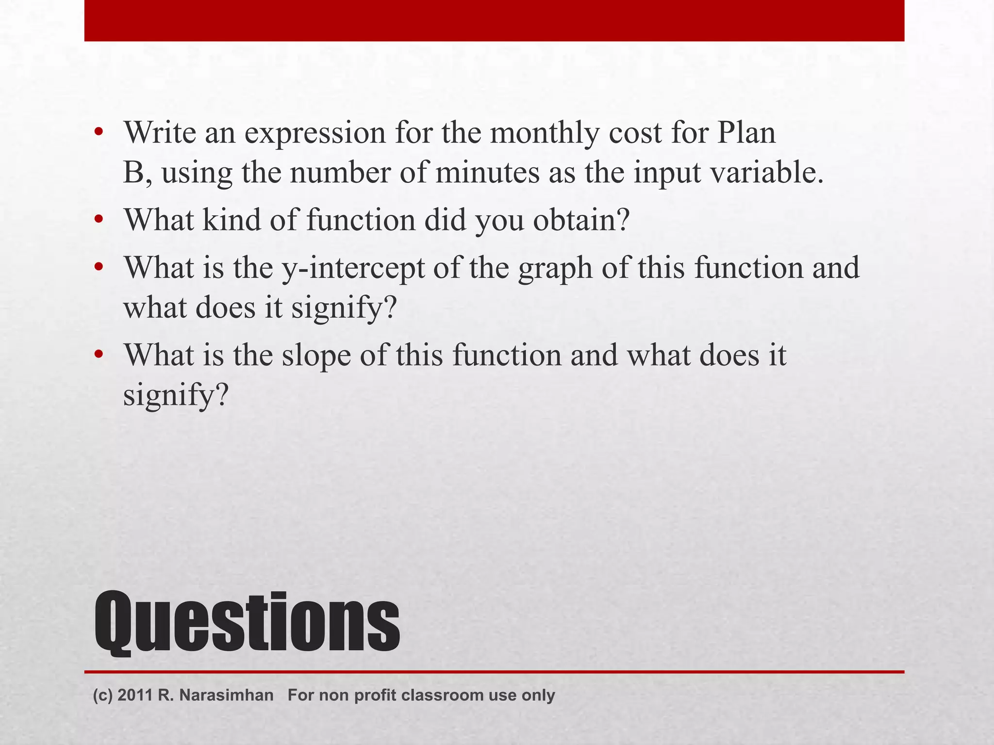 • Write an expression for the monthly cost for Plan
  B, using the number of minutes as the input variable.
• What kind of function did you obtain?
• What is the y-intercept of the graph of this function and
  what does it signify?
• What is the slope of this function and what does it
  signify?




Questions
(c) 2011 R. Narasimhan For non profit classroom use only
 