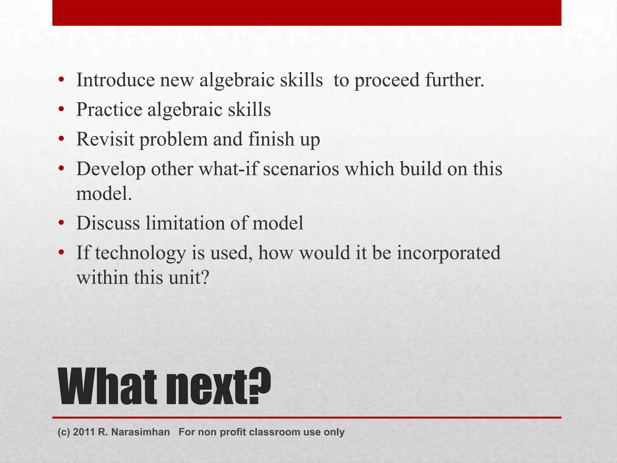 • Introduce new algebraic skills to proceed further.
• Practice algebraic skills
• Revisit problem and finish up
• Develop other what-if scenarios which build on this
  model.
• Discuss limitation of model
• If technology is used, how would it be incorporated
  within this unit?




What next?
(c) 2011 R. Narasimhan For non profit classroom use only
 