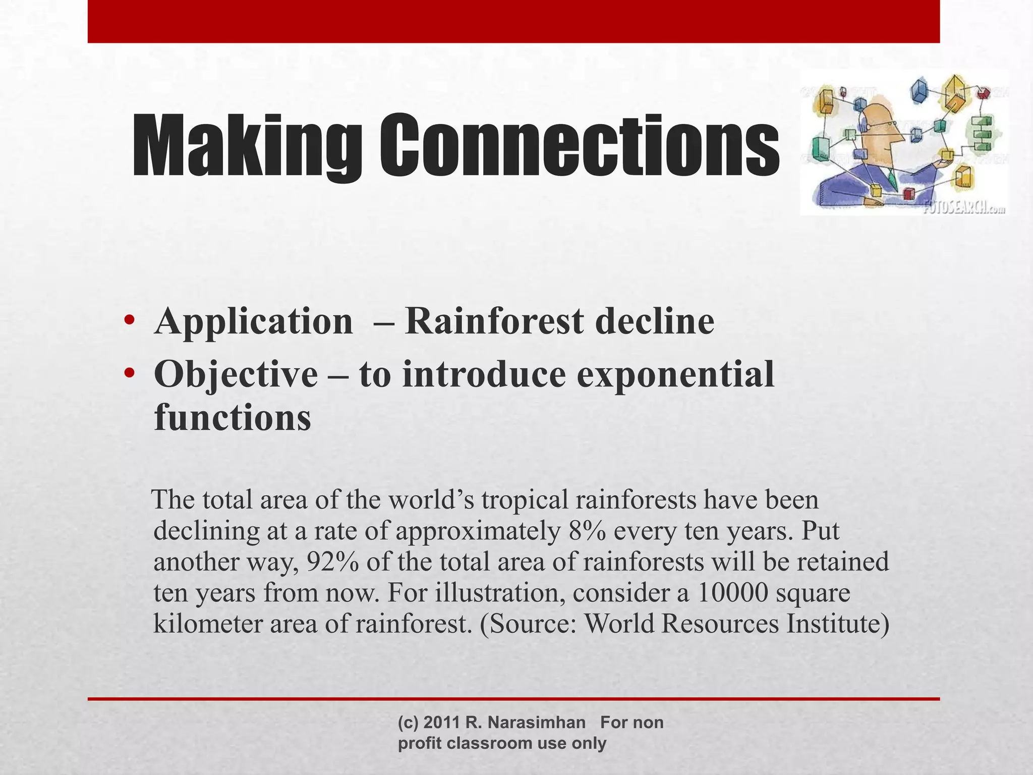 Making Connections

• Application – Rainforest decline
• Objective – to introduce exponential
  functions
 The total area of the world’s tropical rainforests have been
 declining at a rate of approximately 8% every ten years. Put
 another way, 92% of the total area of rainforests will be retained
 ten years from now. For illustration, consider a 10000 square
 kilometer area of rainforest. (Source: World Resources Institute)


                       (c) 2011 R. Narasimhan For non
                       profit classroom use only
 