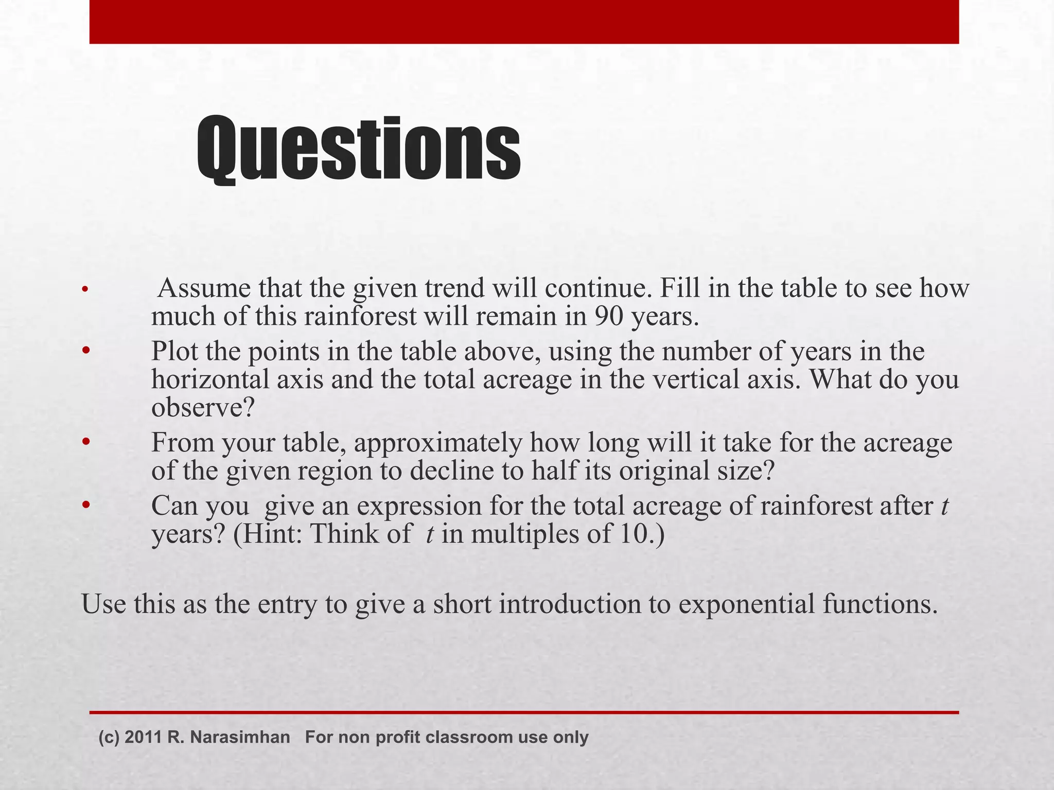 Questions
•         Assume that the given trend will continue. Fill in the table to see how
          much of this rainforest will remain in 90 years.
•         Plot the points in the table above, using the number of years in the
          horizontal axis and the total acreage in the vertical axis. What do you
          observe?
•         From your table, approximately how long will it take for the acreage
          of the given region to decline to half its original size?
•         Can you give an expression for the total acreage of rainforest after t
          years? (Hint: Think of t in multiples of 10.)

Use this as the entry to give a short introduction to exponential functions.



    (c) 2011 R. Narasimhan For non profit classroom use only
 