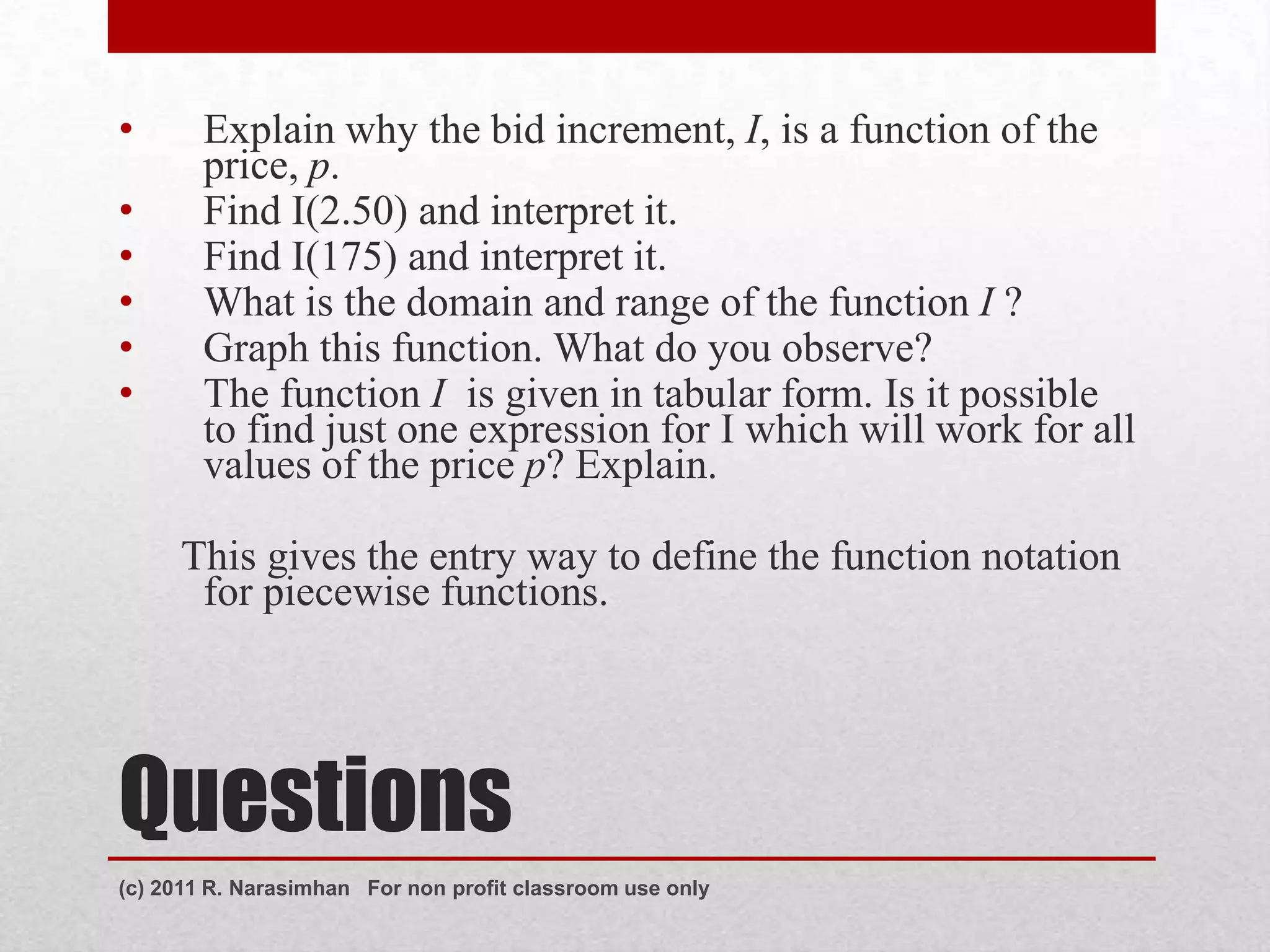 •       Explain why the bid increment, I, is a function of the
        price, p.
•       Find I(2.50) and interpret it.
•       Find I(175) and interpret it.
•       What is the domain and range of the function I ?
•       Graph this function. What do you observe?
•       The function I is given in tabular form. Is it possible
        to find just one expression for I which will work for all
        values of the price p? Explain.

     This gives the entry way to define the function notation
      for piecewise functions.




Questions
(c) 2011 R. Narasimhan For non profit classroom use only
 