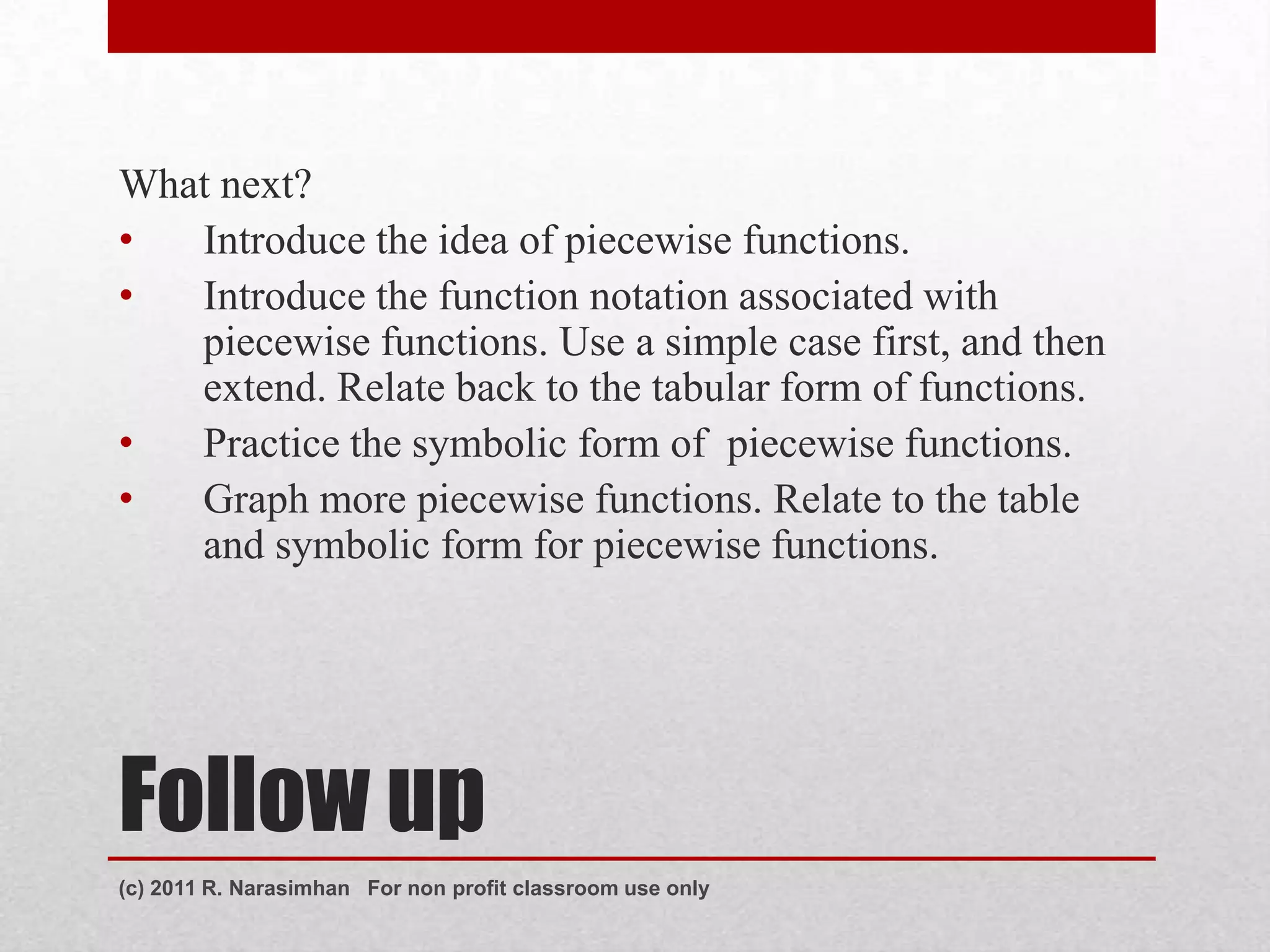 What next?
•  Introduce the idea of piecewise functions.
•  Introduce the function notation associated with
   piecewise functions. Use a simple case first, and then
   extend. Relate back to the tabular form of functions.
•  Practice the symbolic form of piecewise functions.
•  Graph more piecewise functions. Relate to the table
   and symbolic form for piecewise functions.




Follow up
(c) 2011 R. Narasimhan For non profit classroom use only
 