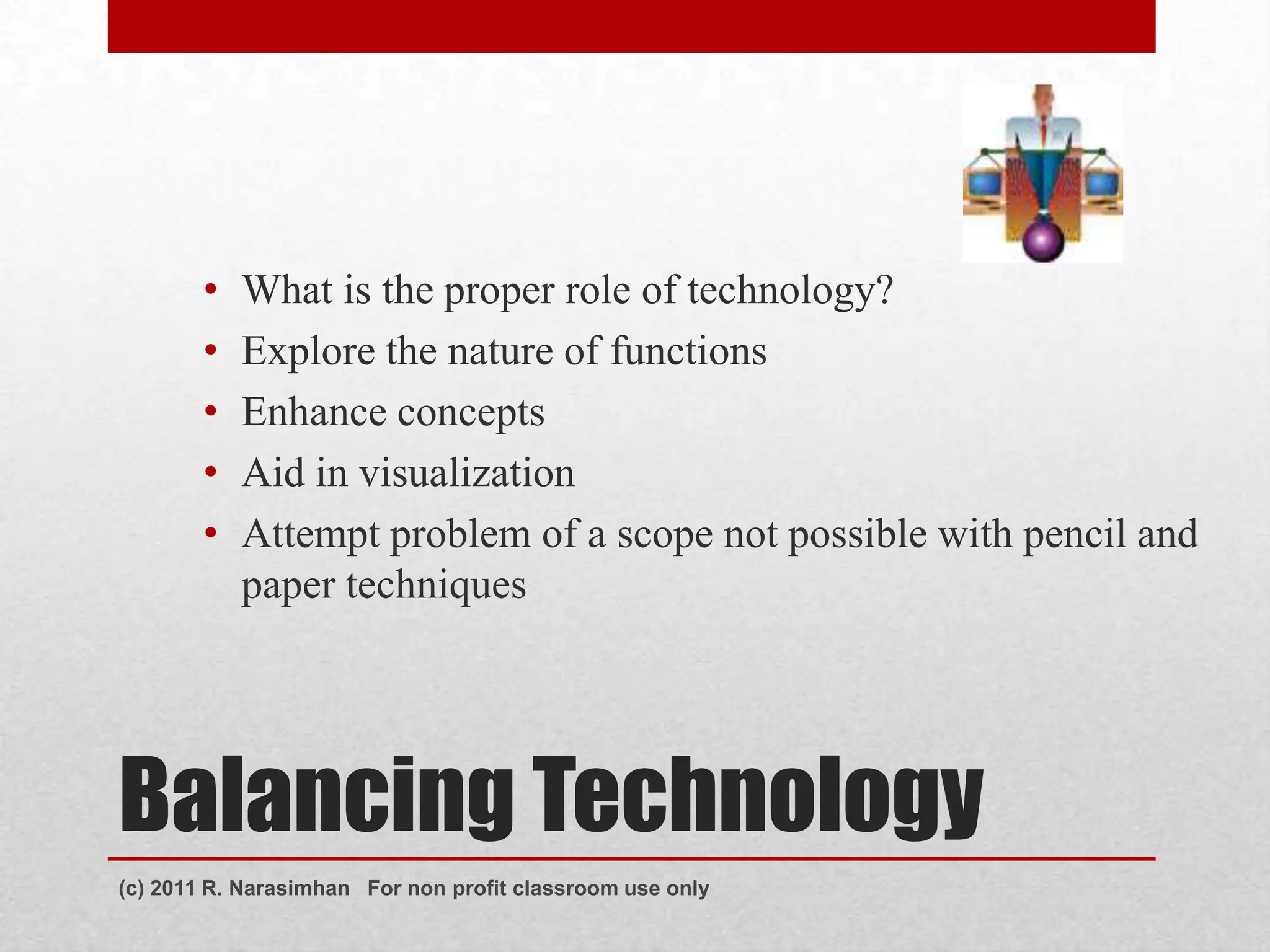 •   What is the proper role of technology?
        •   Explore the nature of functions
        •   Enhance concepts
        •   Aid in visualization
        •   Attempt problem of a scope not possible with pencil and
            paper techniques




Balancing Technology
(c) 2011 R. Narasimhan For non profit classroom use only
 