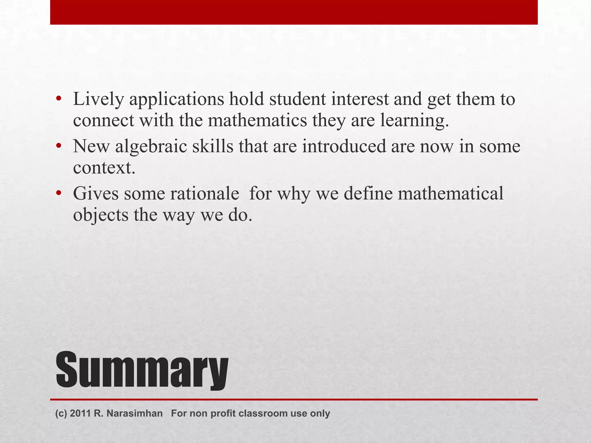 • Lively applications hold student interest and get them to
  connect with the mathematics they are learning.
• New algebraic skills that are introduced are now in some
  context.
• Gives some rationale for why we define mathematical
  objects the way we do.




Summary
(c) 2011 R. Narasimhan For non profit classroom use only
 