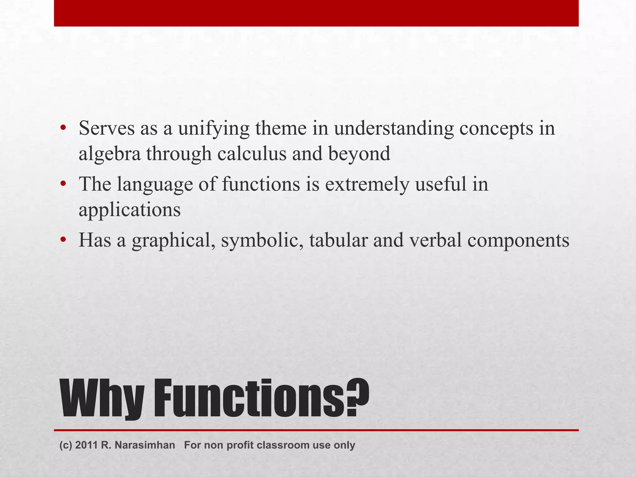 • Serves as a unifying theme in understanding concepts in
  algebra through calculus and beyond
• The language of functions is extremely useful in
  applications
• Has a graphical, symbolic, tabular and verbal components




Why Functions?
(c) 2011 R. Narasimhan For non profit classroom use only
 