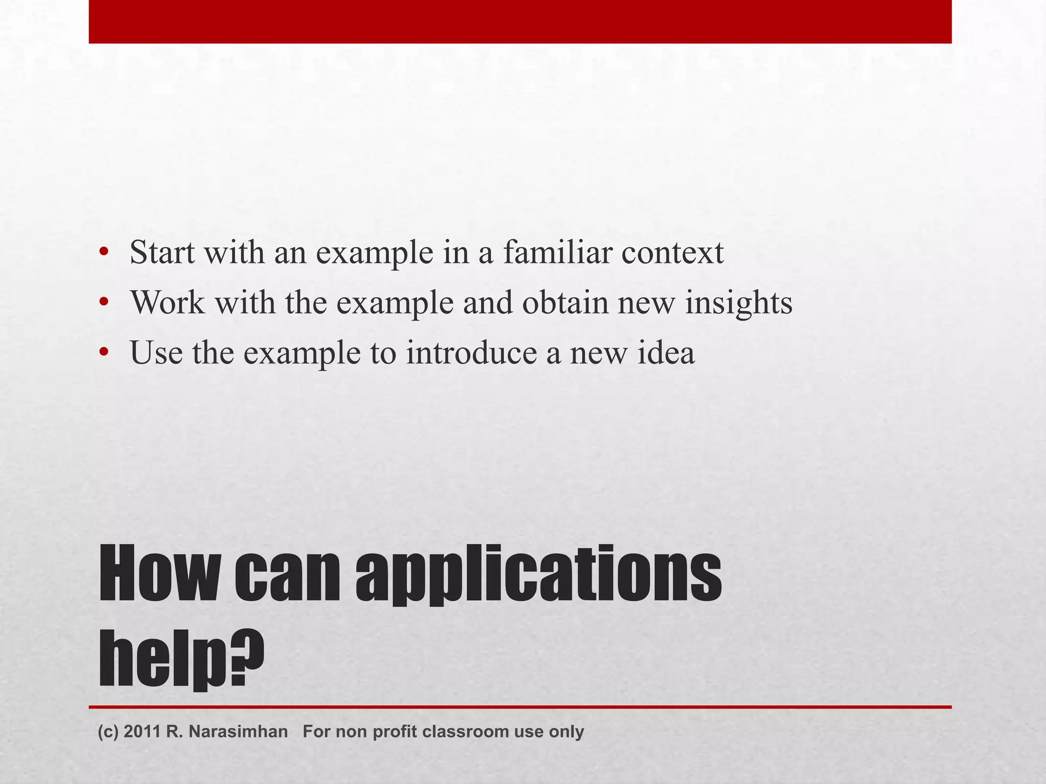 • Start with an example in a familiar context
• Work with the example and obtain new insights
• Use the example to introduce a new idea




How can applications
help?
(c) 2011 R. Narasimhan For non profit classroom use only
 