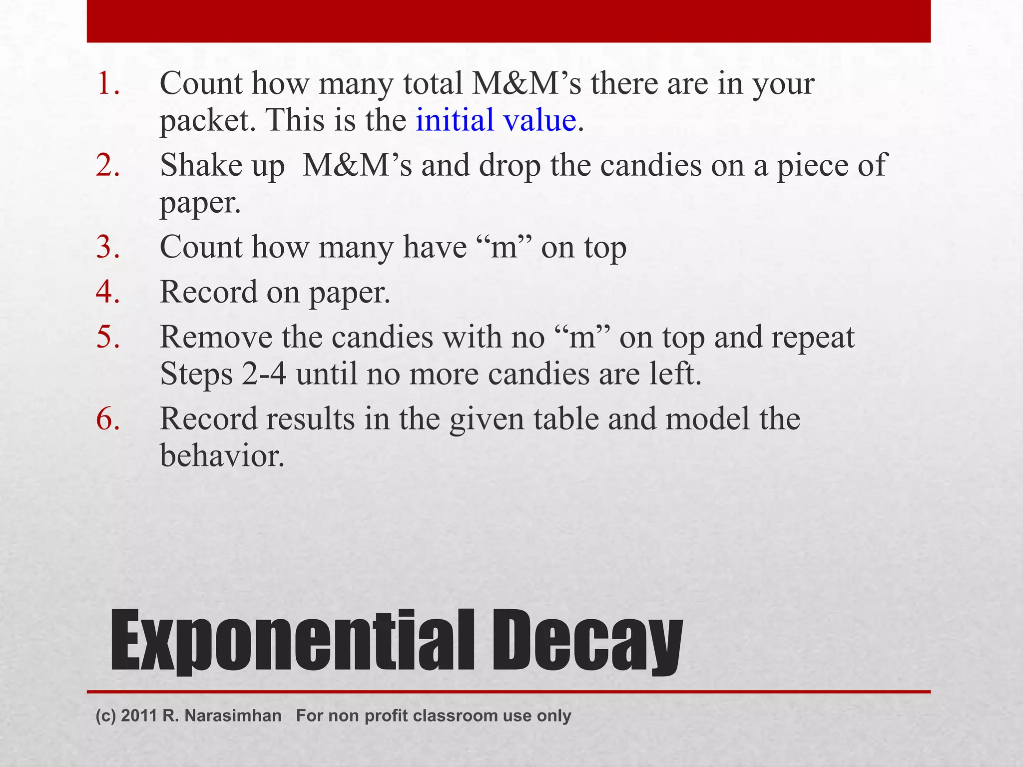 1.     Count how many total M&M’s there are in your
       packet. This is the initial value.
2.     Shake up M&M’s and drop the candies on a piece of
       paper.
3.     Count how many have “m” on top
4.     Record on paper.
5.     Remove the candies with no “m” on top and repeat
       Steps 2-4 until no more candies are left.
6.     Record results in the given table and model the
       behavior.




 Exponential Decay
(c) 2011 R. Narasimhan For non profit classroom use only
 