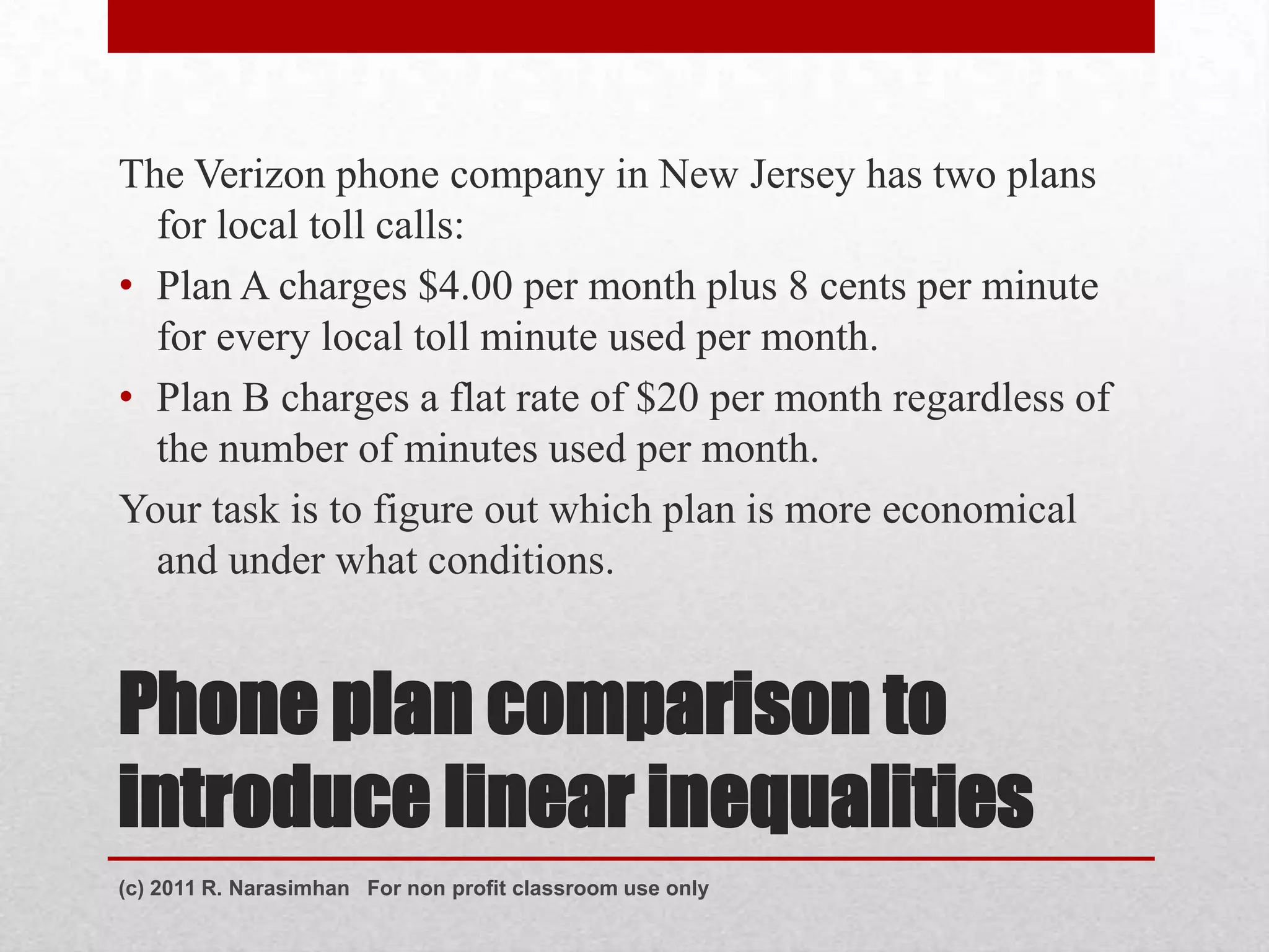 The Verizon phone company in New Jersey has two plans
  for local toll calls:
• Plan A charges $4.00 per month plus 8 cents per minute
  for every local toll minute used per month.
• Plan B charges a flat rate of $20 per month regardless of
  the number of minutes used per month.
Your task is to figure out which plan is more economical
  and under what conditions.


Phone plan comparison to
introduce linear inequalities
(c) 2011 R. Narasimhan For non profit classroom use only
 