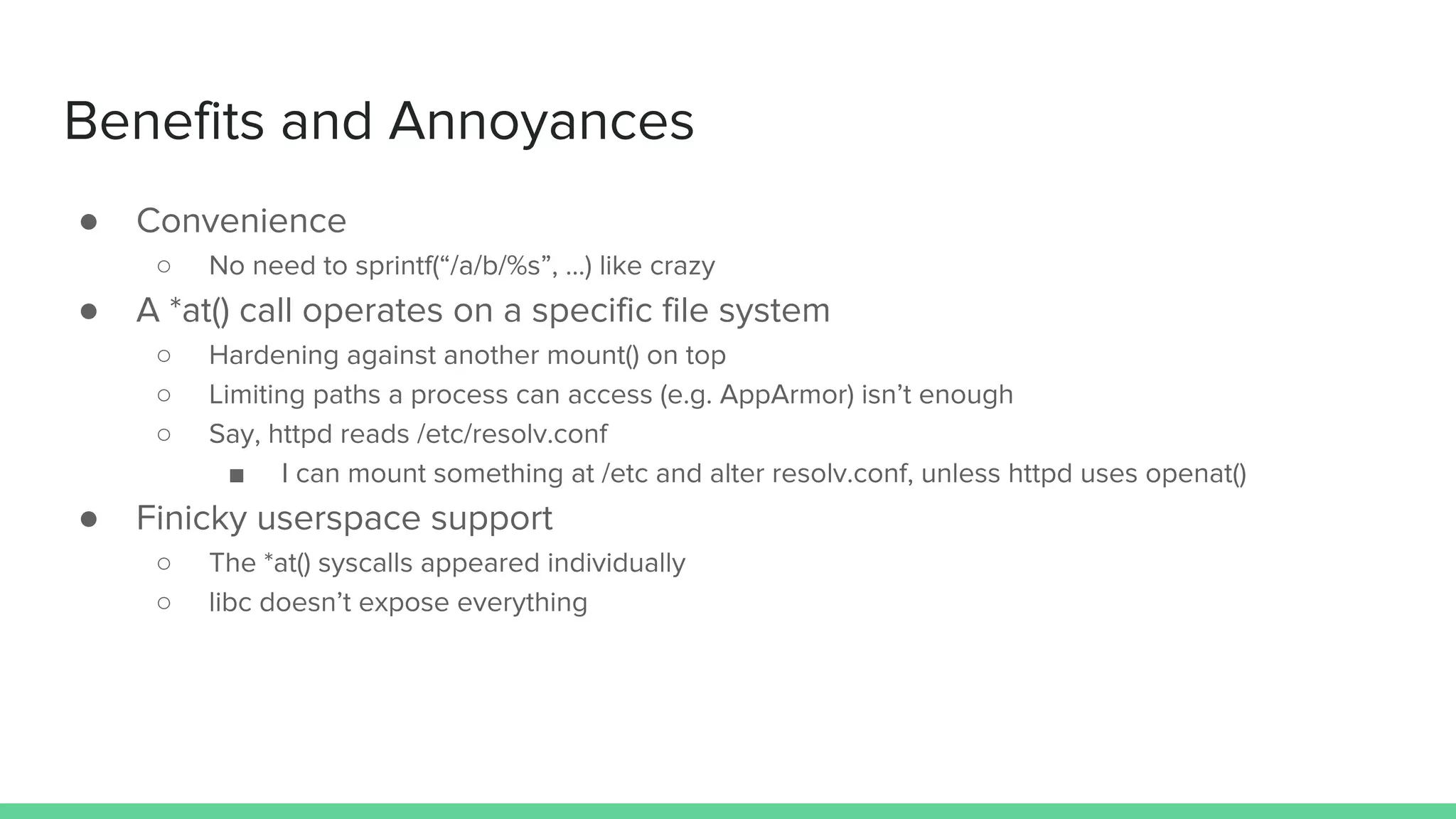 ● Convenience
○ No need to sprintf(&ldquo;/a/b/%s&rdquo;, ...) like crazy
● A *at() call operates on a specific file system
○ Hardening against another mount() on top
○ Limiting paths a process can access (e.g. AppArmor) isn&rsquo;t enough
○ Say, httpd reads /etc/resolv.conf
■ I can mount something at /etc and alter resolv.conf, unless httpd uses openat()
● Finicky userspace support
○ The *at() syscalls appeared individually
○ libc doesn&rsquo;t expose everything
Benefits and Annoyances
 