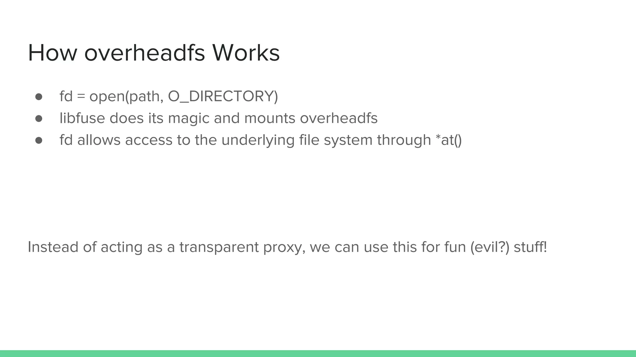 How overheadfs Works
● fd = open(path, O_DIRECTORY)
● libfuse does its magic and mounts overheadfs
● fd allows access to the underlying file system through *at()
Instead of acting as a transparent proxy, we can use this for fun (evil?) stuff!
 