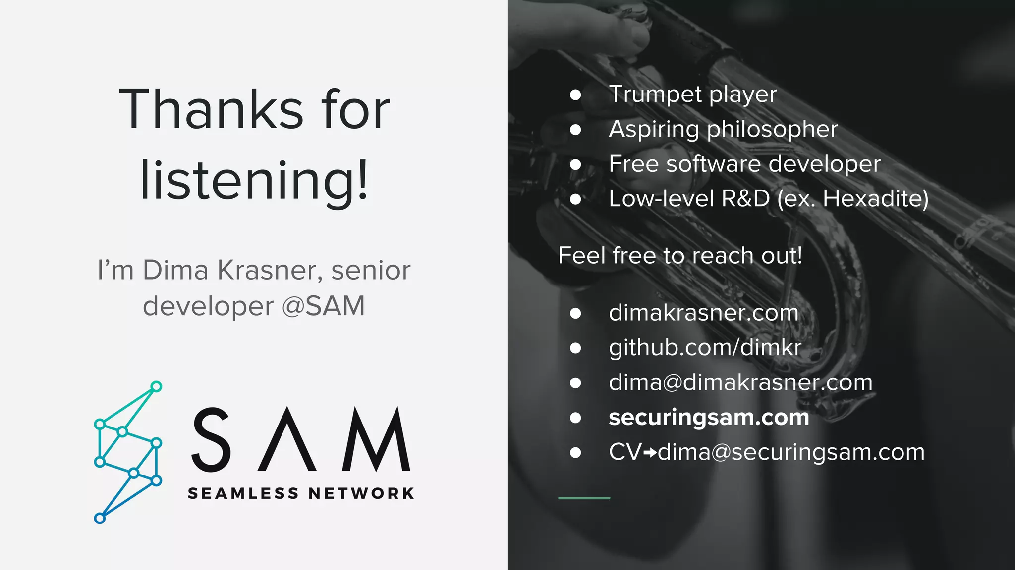 Thanks for
listening!
I&rsquo;m Dima Krasner, senior
developer @SAM
● Trumpet player
● Aspiring philosopher
● Free software developer
● Low-level R&D (ex. Hexadite)
Feel free to reach out!
● dimakrasner.com
● github.com/dimkr
● dima@dimakrasner.com
● securingsam.com
● CV&rarr;dima@securingsam.com
 
