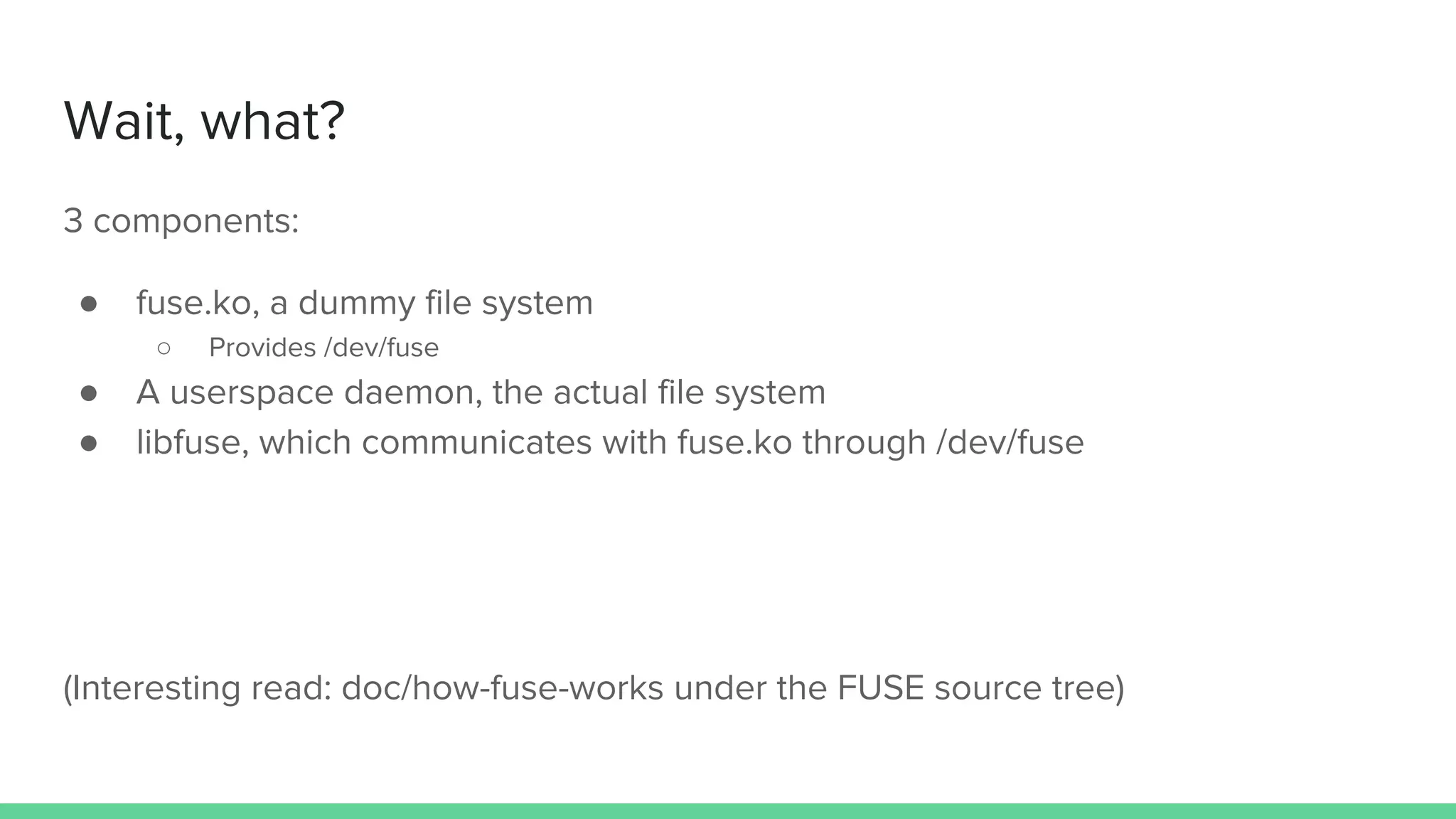 Wait, what?
3 components:
● fuse.ko, a dummy file system
○ Provides /dev/fuse
● A userspace daemon, the actual file system
● libfuse, which communicates with fuse.ko through /dev/fuse
(Interesting read: doc/how-fuse-works under the FUSE source tree)
 