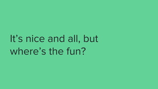 It’s nice and all, but
where’s the fun?
 