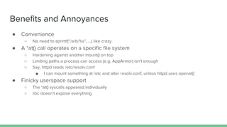 ● Convenience
○ No need to sprintf(“/a/b/%s”, ...) like crazy
● A *at() call operates on a specific file system
○ Hardening against another mount() on top
○ Limiting paths a process can access (e.g. AppArmor) isn’t enough
○ Say, httpd reads /etc/resolv.conf
■ I can mount something at /etc and alter resolv.conf, unless httpd uses openat()
● Finicky userspace support
○ The *at() syscalls appeared individually
○ libc doesn’t expose everything
Benefits and Annoyances
 