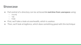 Showcase
● Full control of a directory can be achieved in real-time from userspace using:
○ mount()
○ *at()
○ FUSE
● First, we’ll take a look at overheadfs, which is useless
● Then, we’ll look at logfence, which does something good with this technique
 