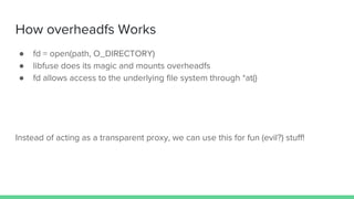 How overheadfs Works
● fd = open(path, O_DIRECTORY)
● libfuse does its magic and mounts overheadfs
● fd allows access to the underlying file system through *at()
Instead of acting as a transparent proxy, we can use this for fun (evil?) stuff!
 