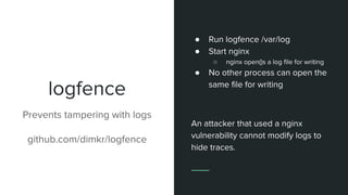 logfence
● Run logfence /var/log
● Start nginx
○ nginx open()s a log file for writing
● No other process can open the
same file for writing
An attacker that used a nginx
vulnerability cannot modify logs to
hide traces.
Prevents tampering with logs
github.com/dimkr/logfence
 