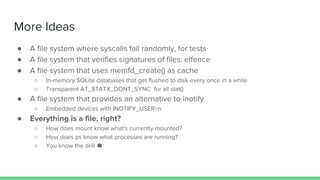 More Ideas
● A file system where syscalls fail randomly, for tests
● A file system that verifies signatures of files: elfence
● A file system that uses memfd_create() as cache
○ In-memory SQLite databases that get flushed to disk every once in a while
○ Transparent AT_STATX_DONT_SYNC for all stat()
● A file system that provides an alternative to inotify
○ Embedded devices with INOTIFY_USER=n
● Everything is a file, right?
○ How does mount know what’s currently mounted?
○ How does ps know what processes are running?
○ You know the drill
 