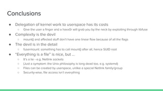 ● Delegation of kernel work to userspace has its costs
○ Give the user a finger and a haxx0r will grab you by the neck by exploiting through libfuse
● Complexity is the devil
○ mount() and affected stuff don’t have one linear flow because of all the flags
● The devil is in the detail
○ fusermount: something has to call mount() after all, hence SUID root
● “Everything is a file” is nice, but …
○ It’s a lie - e.g. Netlink sockets
○ (Just a symptom: the Unix philosophy is long dead too, e.g. systemd)
○ Files can be created by userspace, unlike a special Netlink family/group
○ Security-wise, file access isn’t everything
Conclusions
 